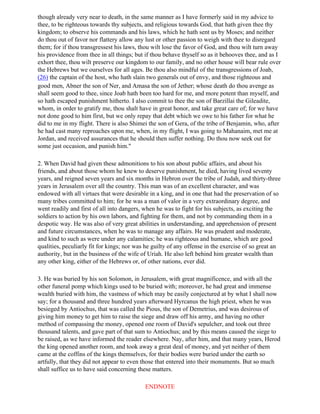 though already very near to death, in the same manner as I have formerly said in my advice to
thee, to be righteous towards thy subjects, and religious towards God, that hath given thee thy
kingdom; to observe his commands and his laws, which he hath sent us by Moses; and neither
do thou out of favor nor flattery allow any lust or other passion to weigh with thee to disregard
them; for if thou transgressest his laws, thou wilt lose the favor of God, and thou wilt turn away
his providence from thee in all things; but if thou behave thyself so as it behooves thee, and as I
exhort thee, thou wilt preserve our kingdom to our family, and no other house will bear rule over
the Hebrews but we ourselves for all ages. Be thou also mindful of the transgressions of Joab,
(26) the captain of the host, who hath slain two generals out of envy, and those righteous and
good men, Abner the son of Ner, and Amasa the son of Jether; whose death do thou avenge as
shall seem good to thee, since Joab hath been too hard for me, and more potent than myself, and
so hath escaped punishment hitherto. I also commit to thee the son of Barzillai the Gileadite,
whom, in order to gratify me, thou shalt have in great honor, and take great care of; for we have
not done good to him first, but we only repay that debt which we owe to his father for what he
did to me in my flight. There is also Shimei the son of Gera, of the tribe of Benjamin, who, after
he had cast many reproaches upon me, when, in my flight, I was going to Mahanaim, met me at
Jordan, and received assurances that he should then suffer nothing. Do thou now seek out for
some just occasion, and punish him."

2. When David had given these admonitions to his son about public affairs, and about his
friends, and about those whom he knew to deserve punishment, he died, having lived seventy
years, and reigned seven years and six months in Hebron over the tribe of Judah, and thirty-three
years in Jerusalem over all the country. This man was of an excellent character, and was
endowed with all virtues that were desirable in a king, and in one that had the preservation of so
many tribes committed to him; for he was a man of valor in a very extraordinary degree, and
went readily and first of all into dangers, when he was to fight for his subjects, as exciting the
soldiers to action by his own labors, and fighting for them, and not by commanding them in a
despotic way. He was also of very great abilities in understanding, and apprehension of present
and future circumstances, when he was to manage any affairs. He was prudent and moderate,
and kind to such as were under any calamities; he was righteous and humane, which are good
qualities, peculiarly fit for kings; nor was he guilty of any offense in the exercise of so great an
authority, but in the business of the wife of Uriah. He also left behind him greater wealth than
any other king, either of the Hebrews or, of other nations, ever did.

3. He was buried by his son Solomon, in Jerusalem, with great magnificence, and with all the
other funeral pomp which kings used to be buried with; moreover, he had great and immense
wealth buried with him, the vastness of which may be easily conjectured at by what I shall now
say; for a thousand and three hundred years afterward Hyrcanus the high priest, when he was
besieged by Antiochus, that was called the Pious, the son of Demetrius, and was desirous of
giving him money to get him to raise the siege and draw off his army, and having no other
method of compassing the money, opened one room of David's sepulcher, and took out three
thousand talents, and gave part of that sum to Antiochus; and by this means caused the siege to
be raised, as we have informed the reader elsewhere. Nay, after him, and that many years, Herod
the king opened another room, and took away a great deal of money, and yet neither of them
came at the coffins of the kings themselves, for their bodies were buried under the earth so
artfully, that they did not appear to even those that entered into their monuments. But so much
shall suffice us to have said concerning these matters.

                                            ENDNOTE
 
