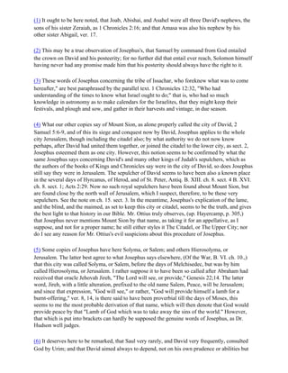 (1) It ought to be here noted, that Joab, Abishai, and Asahel were all three David's nephews, the
sons of his sister Zeraiah, as 1 Chronicles 2:16; and that Amasa was also his nephew by his
other sister Abigail, ver. 17.

(2) This may be a true observation of Josephus's, that Samuel by command from God entailed
the crown on David and his posteerity; for no further did that entail ever reach, Solomon himself
having never had any promise made him that his posterity should always have the right to it.

(3) These words of Josephus concerning the tribe of Issachar, who foreknew what was to come
hereafter," are best paraphrased by the parallel text. 1 Chronicles 12:32, "Who had
understanding of the times to know what Israel ought to do;" that is, who had so much
knowledge in astronomy as to make calendars for the Israelites, that they might keep their
festivals, and plough and sow, and gather in their harvests and vintage, in due season.

(4) What our other copies say of Mount Sion, as alone properly called the city of David, 2
Samuel 5:6-9, and of this its siege and conquest now by David, Josephus applies to the whole
city Jerusalem, though including the citadel also; by what authority we do not now know
perhaps, after David had united them together, or joined the citadel to the lower city, as sect. 2,
Josephus esteemed them as one city. However, this notion seems to be confirmed by what the
same Josephus says concerning David's and many other kings of Judah's sepulchers, which as
the authors of the books of Kings and Chronicles say were in the city of David, so does Josephus
still say they were in Jerusalem. The sepulcher of David seems to have been also a known place
in the several days of Hyrcanus, of Herod, and of St. Peter, Antiq. B. XIII. ch. 8. sect. 4 B. XVI.
ch. 8. sect. 1; Acts 2:29. Now no such royal sepulchers have been found about Mount Sion, but
are found close by the north wall of Jerusalem, which I suspect, therefore, to be these very
sepulchers. See the note on ch. 15. sect. 3. In the meantime, Josephus's explication of the lame,
and the blind, and the maimed, as set to keep this city or citadel, seems to be the truth, and gives
the best light to that history in our Bible. Mr. Ottius truly observes, (up. Hayercamp, p. 305,)
that Josephus never mentions Mount Sion by that name, as taking it for an appellative, as I
suppose, and not for a proper name; he still either styles it The Citadel, or The Upper City; nor
do I see any reason for Mr. Ottius's evil suspicions about this procedure of Josephus.

(5) Some copies of Josephus have here Solyma, or Salem; and others Hierosolyma, or
Jerusalem. The latter best agree to what Josephus says elsewhere, (Of the War, B. VI. ch. 10.,)
that this city was called Solyma, or Salem, before the days of Melchisedec, but was by him
called Hierosolyma, or Jerusalem. I rather suppose it to have been so called after Abraham had
received that oracle Jehovah Jireh, "The Lord will see, or provide," Genesis 22;14. The latter
word, Jireh, with a little alteration, prefixed to the old name Salem, Peace, will be Jerusalem;
and since that expression, "God will see," or rather, "God will provide himself a lamb for a
burnt-offering," ver. 8, 14, is there said to have been proverbial till the days of Moses, this
seems to me the most probable derivation of that name, which will then denote that God would
provide peace by that "Lamb of God which was to take away the sins of the world." However,
that which is put into brackets can hardly be supposed the genuine words of Josephus, as Dr.
Hudson well judges.

(6) It deserves here to be remarked, that Saul very rarely, and David very frequently, consulted
God by Urim; and that David aimed always to depend, not on his own prudence or abilities but
 