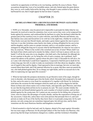 waited for an opportunity to kill him as he was hunting, and then fly away to Rome. These
accusations though they were of an incredible nature, and only framed upon the great distress
they were in, were readily believed by the king, who thought it some comfort to him, after he
had bound his son, that it might appear he had not done it unjustly.


                                       CHAPTER 25.

     ARCHELAUS PROCURES A RECONCILIATION BETWEEN ALEXANDER
                     PHERORAS, AND HEROD.

1. NOW as to Alexander, since he perceived it impossible to persuade his father [that he was
innocent], he resolved to meet his calamities, how severe soever they were; so he composed four
books against his enemies, and confessed that he had been in a plot; but declared withal that the
greatest part [of the courtiers] were in a plot with him, and chiefly Pheroras and Salome; nay,
that Salome once came and forced him to lie with her in the night time, whether he would or no.
These books were put into Herod's hands, and made a great clamor against the men in power.
And now it was that Archelaus came hastily into Judea, as being affrighted for his son-in-law
and his daughter; and he came as a proper assistant, and in a very prudent manner, and by a
stratagem he obliged the king not to execute what he had threatened; for when he was come to
him, he cried out, "Where in the world is this wretched son-in-law of mine? Where shall I see
the head of him which contrived to murder his father, which I will tear to pieces with my own
hands? I will do the same also to my daughter, who hath such a fine husband; for although she
be not a partner in the plot, yet, by being the wife of such a creature, she is polluted. And I
cannot but admire at thy patience, against whom this plot is laid, if Alexander be still alive; for
as I came with what haste I could from Cappadocia, I expected to find him put to death for his
crimes long ago; but still, in order to make an examination with thee about my daughter, whom,
out of regard to thee and by dignity, I had espoused to him in marriage; but now we must take
counsel about them both; and if thy paternal affection be so great, that thou canst not punish thy
son, who hath plotted against thee, let us change our right hands, and let us succeed one to the
other in expressing our rage upon this occasion."

2. When he had made this pompous declaration, he got Herod to remit of his anger, though he
were in disorder, who thereupon gave him the books which Alexander had composed to be read
by him; and as he came to every head, he considered of it, together with Herod. So Archclaus
took hence the occasion for that stratagem which he made use of, and by degrees he laid the
blame on those men whose names were in these books, and especially upon Pheroras; and when
he saw that the king believed him [to he in earnest], he said, "We must consider whether the
young man be not himself plotted against by such a number of wicked wretches, and not thou
plotted against by the young man; for I cannot see any occasion for his falling into so horrid a
crime, since he enjoys the advantages of royalty already, and has the expectation of being one of
thy successors; I mean this, unless there were some persons that persuade him to it, and such
persons as make an ill use of the facility they know there is to persuade young men; for by such
persons, not only young men are sometimes imposed upon, but old men also, and by them
sometimes are the most illustrious families and kingdoms overturned."

3. Herod assented to what he had said, and, by degrees, abated of his anger against Alexander,
but was more angry at Pheroras; for the principal subject of the four books was Pheroras; who
perceiving that the king's inclinations changed on a sudden, and that Archelaus's friendship
 