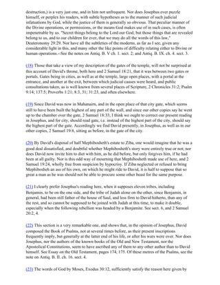 destruction,) is a very just one, and in him not unfrequent. Nor does Josephus ever puzzle
himself, or perplex his readers, with subtle hypotheses as to the manner of such judicial
infatuations by God, while the justice of them is generally so obvious. That peculiar manner of
the Divine operations, or permissions, or the means God makes use of in such cases, is often
impenetrable by us. "Secret things belong to the Lord our God; but those things that are revealed
belong to us, and to our children for ever, that we may do all the words of this law,"
Deuteronomy 29:29. Nor have all the subtleties of the moderns, as far as I see, given any
considerable light in this, and many other the like points of difficulty relating either to Divine or
human operations.--See the notes on Antiq. B. V ch. 1. sect. 2; and Antiq. B. IX. ch. 4. sect. 3.

(18) Those that take a view of my description of the gates of the temple, will not be surprised at
this account of David's throne, both here and 2 Samuel 18:21, that it was between two gates or
portals. Gates being in cities, as well as at the temple, large open places, with a portal at the
entrance, and another at the exit, between which judicial causes were heard, and public
consultations taken, as is well known from several places of Scripture, 2 Chronicles 31:2; Psalm
9:14; 137:5; Proverbs 1:21; 8:3, 31; 31:23, and often elsewhere.

(19) Since David was now in Mahanairn, and in the open place of that city gate, which seems
still to have been built the highest of any part of the wall, and since our other copies say he went
up to the chamber over the gate, 2 Samuel 18:33, I think we ought to correct our present reading
in Josephus, and for city, should read gate, i.e. instead of the highest part of the city, should say
the highest part of the gate. Accordingly we find David presently, in Josephus, as well as in our
other copies, 2 Samuel 19:8, sitting as before, in the gate of the city.

(20) By David's disposal of half Mephibosheth's estate to Ziba, one would imagine that he was a
good deal dissatisfied, and doubtful whether Mephibosheth's story were entirely true or not; nor
does David now invite him to diet with him, as he did before, but only forgives him, if he had
been at all guilty. Nor is this odd way of mourning that Mephibosheth made use of here, and 2
Samuel 19:24, wholly free from suspicion by hypocrisy. If Ziba neglected or refused to bring
Mephibosheh an ass of his own, on which he might ride to David, it is half to suppose that so
great a man as he was should not be able to procure some other beast for the same purpose.

(21) I clearly prefer Josephus's reading here, when it supposes eleven tribes, including
Benjamin, to be on the one side, and the tribe of Judah alone on the other, since Benjamin, in
general, had been still father of the house of Saul, and less firm to David hitherto, than any of
the rest, and so cannot be supposed to be joined with Judah at this time, to make it double,
especially when the following rebellion was headed by a Benjamite. See sect. 6, and 2 Samuel
20:2, 4.

(22) This section is a very remarkable one, and shows that, in the opinion of Josephus, David
composed the Book of Psalms, not at several times before, as their present inscriptions
frequently imply, but generally at the latter end of his life, or after his wars were over. Nor does
Josephus, nor the authors of the known books of the Old and New Testament, nor the
Apostolical Constitutions, seem to have ascribed any of them to any other author than to David
himself. See Essay on the Old Testament, pages 174, 175. Of these metres of the Psalms, see the
note on Antiq. B. II. ch. 16. sect. 4.

(23) The words of God by Moses, Exodus 30:12, sufficiently satisfy the reason here given by
 