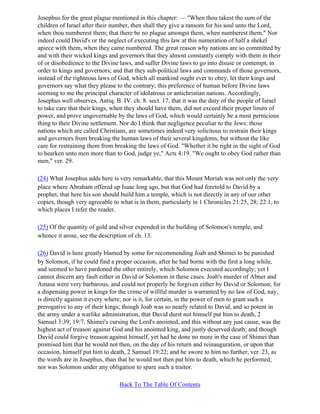 Josephus for the great plague mentioned in this chapter: — "When thou takest the sum of the
children of Israel after their number, then shall they give a ransom for his soul unto the Lord,
when thou numberest them; that there be no plague amongst them, when numberest them." Nor
indeed could David's or the neglect of executing this law at this numeration of half a shekel
apiece with them, when they came numbered. The great reason why nations are so committed by
and with their wicked kings and governors that they almost constantly comply with them in their
of or disobedience to the Divine laws, and suffer Divine laws to go into disuse or contempt, in
order to kings and governors; and that they sub-political laws and commands of those governors,
instead of the righteous laws of God, which all mankind ought ever to obey, let their kings and
governors say what they please to the contrary; this preference of human before Divine laws
seeming to me the principal character of idolatrous or antichristian nations. Accordingly,
Josephus well observes, Antiq. B. IV. ch. 8. sect. 17, that it was the duty of the people of Israel
to take care that their kings, when they should have them, did not exceed their proper limits of
power, and prove ungovernable by the laws of God, which would certainly be a most pernicious
thing to their Divine settlement. Nor do I think that negligence peculiar to the Jews: those
nations which are called Christians, are sometimes indeed very solicitous to restrain their kings
and governors from breaking the human laws of their several kingdoms, but without the like
care for restraining them from breaking the laws of God. "Whether it be right in the sight of God
to hearken unto men more than to God, judge ye," Acts 4:19. "We ought to obey God rather than
men," ver. 29.

(24) What Josephus adds here is very remarkable, that this Mount Moriah was not only the very
place where Abraham offered up Isaac long ago, but that God had foretold to David by a
prophet, that here his son should build him a temple, which is not directly in any of our other
copies, though very agreeable to what is in them, particularly in 1 Chronicles 21:25, 28; 22:1, to
which places I refer the reader.

(25) Of the quantity of gold and silver expended in the building of Solomon's temple, and
whence it arose, see the description of ch. 13.

(26) David is here greatly blamed by some for recommending Joab and Shimei to be punished
by Solomon, if he could find a proper occasion, after he had borne with the first a long while,
and seemed to have pardoned the other entirely, which Solomon executed accordingly; yet I
cannot discern any fault either in David or Solomon in these cases. Joab's murder of Abner and
Amasa were very barbarous, and could not properly be forgiven either by David or Solomon; for
a dispensing power in kings for the crime of willful murder is warranted by no law of God, nay,
is directly against it every where; nor is it, for certain, in the power of men to grant such a
prerogative to any of their kings; though Joab was so nearly related to David, and so potent in
the army under a warlike administration, that David durst not himself put him to death, 2
Samuel 3:39; 19:7. Shimei's cursing the Lord's anointed, and this without any just cause, was the
highest act of treason against God and his anointed king, and justly deserved death; and though
David could forgive treason against himself, yet had he done no more in the case of Shimei than
promised him that he would not then, on the day of his return and reinauguration, or upon that
occasion, himself put him to death, 2 Samuel 19:22; and he swore to him no further, ver. 23, as
the words are in Josephus, than that he would not then put him to death, which he performed;
nor was Solomon under any obligation to spare such a traitor.

                                 Back To The Table Of Contents
 