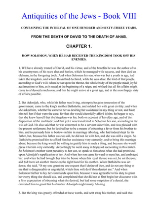 Antiquities of the Jews - Book VIII
  CONTAINING THE INTERVAL OF ONE HUNDRED AND SIXTY-THREE YEARS.

          FROM THE DEATH OF DAVID TO THE DEATH OF AHAB.

                                       CHAPTER 1.

  HOW SOLOMON, WHEN HE HAD RECEIVED THE KINGDOM TOOK OFF HIS
                           ENEMIES.

1. WE have already treated of David, and his virtue, and of the benefits he was the author of to
his countrymen; of his wars also and battles, which he managed with success, and then died an
old man, in the foregoing book. And when Solomon his son, who was but a youth in age, had
taken the kingdom, and whom David had declared, while he was alive, the lord of that people,
according to God's will; when he sat upon the throne, the whole body of the people made joyful
acclamations to him, as is usual at the beginning of a reign; and wished that all his affairs might
come to a blessed conclusion; and that he might arrive at a great age, and at the most happy state
of affairs possible.

2. But Adonijah, who, while his father was living, attempted to gain possession of the
government, came to the king's mother Bathsheba, and saluted her with great civility; and when
she asked him, whether he came to her as desiring her assistance in any thing or not, and bade
him tell her if that were the case, for that she would cheerfully afford it him; he began to say,
that she knew herself that the kingdom was his, both on account of his elder age, and of the
disposition of the multitude, and that yet it was transferred to Solomon her son, according to the
will of God. He also said that he was contented to be a servant under him, and was pleased with
the present settlement; but he desired her to be a means of obtaining a favor from his brother to
him, and to persuade him to bestow on him in marriage Abishag, who had indeed slept by his
father, but, because his father was too old, he did not lie with her, and she was still a virgin. So
Bathsheba promised him to afford him her assistance very earnestly, and to bring this marriage
about, because the king would be willing to gratify him in such a thing, and because she would
press it to him very earnestly. Accordingly he went away in hopes of succeeding in this match.
So Solomon's mother went presently to her son, to speak to him about what she had promised,
upon Adonijah's supplication to her. And when her son came forward to meet her, and embraced
her, and when he had brought her into the house where his royal throne was set, he sat thereon,
and bid them set another throne on the right hand for his mother. When Bathsheba was set
down, she said, "O my son, grant me one request that I desire of thee, and do not any thing to
me that is disagreeable or ungrateful, which thou wilt do if thou deniest me." And when
Solomon bid her to lay her commands upon him, because it was agreeable to his duty to grant
her every thing she should ask, and complained that she did not at first begin her discourse with
a firm expectation of obtaining what she desired, but had some suspicion of a denial, she
entreated him to grant that his brother Adonijah might marry Abishag.

3. But the king was greatly offended at these words, and sent away his mother, and said that
 