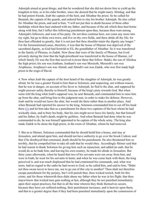 Adonijah aimed at great things; and that he wondered that she did not desire him to yield up the
kingdom to him, as to his elder brother, since she desired that he might marry Abishag; and that
he had potent friends, Joab the captain of the host, and Abiathar the priest. So he called for
Benaiah, the captain of the guards, and ordered him to slay his brother Adonijah. He also called
for Abiathar the priest, and said to him, "I will not put thee to death because of those other
hardships which thou hast endured with my father, and because of the ark which thou hast borne
along with him; but I inflict this following punishment upon thee, because thou wast among
Adonijah's followers, and wast of his party. Do not thou continue here, nor come any more into
my sight, but go to thine own town, and live on thy own fields, and there abide all thy life; for
thou hast offended so greatly, that it is not just that thou shouldst retain thy dignity any longer."
For the forementioned cause, therefore, it was that the house of Ithamar was deprived of the
sacerdotal dignity, as God had foretold to Eli, the grandfather of Abiathar. So it was transferred
to the family of Phineas, to Zadok. Now those that were of the family of Phineas, but lived
privately during the time that the high priesthood was transferred to the house of Ithamar, (of
which family Eli was the first that received it,)were these that follow: Bukki, the son of Abishua
the high priest; his son was Joatham; Joatham's son was Meraioth; Meraioth's son was
Arophseus; Aropheus's son was Ahitub; and Ahitub's son was Zadok, who was first made high
priest in the reign of David.

4. Now when Joab the captain of the host heard of the slaughter of Adonijah, he was greatly
afraid, for he was a greater friend to him than to Solomon; and suspecting, not without reason,
that he was in danger, on account of his favor to Adonijah, he fled to the altar, and supposed he
might procure safety thereby to himself, because of the king's piety towards God. But when
some told the king what Joab's supposal was, he sent Benaiah, and commanded him to raise him
up from the altar, and bring him to the judgment-seat, in order to make his defense. However,
Joab said he would not leave the altar, but would die there rather than in another place. And
when Benaiah had reported his answer to the king, Solomon commanded him to cut off his head
there (1) and let him take that as a punishment for those two captains of the host whom he had
wickedly slain, and to bury his body, that his sins might never leave his family, but that himself
and his father, by Joab's death, might be guiltless. And when Benaiah had done what he was
commanded to do, he was himself appointed to be captain of the whole army. The king also
made Zadok to be alone the high priest, in the room of Abiathar, whom he had removed.

5. But as to Shimei, Solomon commanded that he should build him a house, and stay at
Jerusalem, and attend upon him, and should not have authority to go over the brook Cedron; and
that if he disobeyed that command, death should be his punishment. He also threatened him so
terribly, that he compelled him to take all oath that he would obey. Accordingly Shimei said that
he had reason to thank Solomon for giving him such an injunction; and added an oath, that he
would do as he bade him; and leaving his own country, he made his abode in Jerusalem. But
three years afterwards, when he heard that two of his servants were run away from him, and
were in Gath, he went for his servants in haste; and when he was come back with them, the king
perceived it, and was much displeased that he had contemned his commands, and, what was
more, had no regard to the oaths he had sworn to God; so he called him, and said to him, "Didst
not thou swear never to leave me, nor to go out of this city to another? Thou shalt not therefore
escape punishment for thy perjury, but I will punish thee, thou wicked wretch, both for this
crime, and for those wherewith thou didst abuse my father when he was in his flight, that thou
mayst know that wicked men gain nothing at last, although they be not punished immediately
upon their unjust practices; but that in all the time wherein they think themselves secure,
because they have yet suffered nothing, their punishment increases, and is heavier upon them,
and that to a greater degree than if they had been punished immediately upon the commission of
 