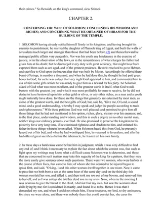 their crimes." So Benaiah, on the king's command, slew Shimei.


                                        CHAPTER 2.

   CONCERNING THE WIFE OF SOLOMON; CONCERNING HIS WISDOM AND
    RICHES; AND CONCERNING WHAT HE OBTAINED OF HIRAM FOR THE
                     BUILDING OF THE TEMPLE.

1. SOLOMON having already settled himself firmly in his kingdom, and having brought his
enemies to punishment, he married the daughter of Pharaoh king of Egypt, and built the walls of
Jerusalem much larger and stronger than those that had been before, (2) and thenceforward he
managed public affairs very peaceably. Nor was his youth any hinderance in the exercise of
justice, or in the observation of the laws, or in the remembrance of what charges his father had
given him at his death; but he discharged every duty with great accuracy, that might have been
expected from such as are aged, and of the greatest prudence. He now resolved to go to Hebron,
and sacrifice to God upon the brazen altar that was built by Moses. Accordingly he offered there
burnt-offerings, in number a thousand; and when he had done this, he thought he had paid great
honor to God; for as he was asleep that very night God appeared to him, and commanded him to
ask of him some gifts which he was ready to give him as a reward for his piety. So Solomon
asked of God what was most excellent, and of the greatest worth in itself, what God would
bestow with the greatest. joy, and what it was most profitable for man to receive; for he did not
desire to have bestowed upon him either gold or silver, or any other riches, as a man and a youth
might naturally have done, for these are the things that generally are esteemed by most men, as
alone of the greatest worth, and the best gifts of God; but, said he, "Give me, O Lord, a sound
mind, and a good understanding, whereby I may speak and judge the people according to truth
and righteousness." With these petitions God was well pleased; and promised to give him all
those things that he had not mentioned in his option, riches, glory, victory over his enemies; and,
in the first place, understanding and wisdom, and this in such a degree as no other mortal man,
neither kings nor ordinary persons, ever had. He also promised to preserve the kingdom to his
posterity for a very long time, if he continued righteous and obedient to him, and imitated his
father in those things wherein he excelled. When Solomon heard this from God, he presently
leaped out of his bed; and when he had worshipped him, he returned to Jerusalem; and after he
had offered great sacrifices before the tabernacle, he feasted all his own family.

2. In these days a hard cause came before him in judgment, which it was very difficult to find
any end of; and I think it necessary to explain the fact about which the contest was, that such as
light upon my writings may know what a difficult cause Solomon was to determine, and those
that are concerned in such matters may take this sagacity of the king for a pattern, that they may
the more easily give sentence about such questions. There were two women, who were harlots in
the course of their lives, that came to him; of whom she that seemed to be injured began to
speak first, and said, "O king, I and this other woman dwell together in one room. Now it came
to pass that we both bore a son at the same hour of the same day; and on the third day this
woman overlaid her son, and killed it, and then took my son out of my bosom, and removed him
to herself, and as I was asleep she laid her dead son in my arms. Now, when in the morning I
was desirous to give the breast to the child, I did not find my own, but saw the woman's dead
child lying by me; for I considered it exactly, and found it so to be. Hence it was that I
demanded my son, and when I could not obtain him, I have recourse, my lord, to thy assistance;
for since we were alone, and there was nobody there that could convict her, she cares for
 