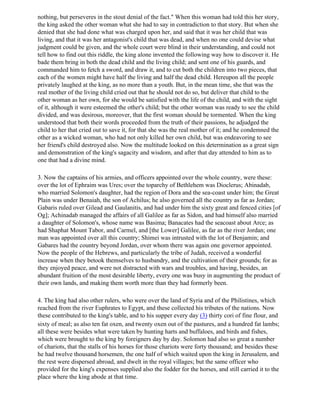 nothing, but perseveres in the stout denial of the fact." When this woman had told this her story,
the king asked the other woman what she had to say in contradiction to that story. But when she
denied that she had done what was charged upon her, and said that it was her child that was
living, and that it was her antagonist's child that was dead, and when no one could devise what
judgment could be given, and the whole court were blind in their understanding, and could not
tell how to find out this riddle, the king alone invented the following way how to discover it. He
bade them bring in both the dead child and the living child; and sent one of his guards, and
commanded him to fetch a sword, and draw it, and to cut both the children into two pieces, that
each of the women might have half the living and half the dead child. Hereupon all the people
privately laughed at the king, as no more than a youth. But, in the mean time, she that was the
real mother of the living child cried out that he should not do so, but deliver that child to the
other woman as her own, for she would be satisfied with the life of the child, and with the sight
of it, although it were esteemed the other's child; but the other woman was ready to see the child
divided, and was desirous, moreover, that the first woman should be tormented. When the king
understood that both their words proceeded from the truth of their passions, he adjudged the
child to her that cried out to save it, for that she was the real mother of it; and he condemned the
other as a wicked woman, who had not only killed her own child, but was endeavoring to see
her friend's child destroyed also. Now the multitude looked on this determination as a great sign
and demonstration of the king's sagacity and wisdom, and after that day attended to him as to
one that had a divine mind.

3. Now the captains of his armies, and officers appointed over the whole country, were these:
over the lot of Ephraim was Ures; over the toparchy of Bethlehem was Dioclerus; Abinadab,
who married Solomon's daughter, had the region of Dora and the sea-coast under him; the Great
Plain was under Benaiah, the son of Achilus; he also governed all the country as far as Jordan;
Gabaris ruled over Gilead and Gaulanitis, and had under him the sixty great and fenced cities [of
Og]; Achinadab managed the affairs of all Galilee as far as Sidon, and had himself also married
a daughter of Solomon's, whose name was Basima; Banacates had the seacoast about Arce; as
had Shaphat Mount Tabor, and Carmel, and [the Lower] Galilee, as far as the river Jordan; one
man was appointed over all this country; Shimei was intrusted with the lot of Benjamin; and
Gabares had the country beyond Jordan, over whom there was again one governor appointed.
Now the people of the Hebrews, and particularly the tribe of Judah, received a wonderful
increase when they betook themselves to husbandry, and the cultivation of their grounds; for as
they enjoyed peace, and were not distracted with wars and troubles, and having, besides, an
abundant fruition of the most desirable liberty, every one was busy in augmenting the product of
their own lands, and making them worth more than they had formerly been.

4. The king had also other rulers, who were over the land of Syria and of the Philistines, which
reached from the river Euphrates to Egypt, and these collected his tributes of the nations. Now
these contributed to the king's table, and to his supper every day (3) thirty cori of fine flour, and
sixty of meal; as also ten fat oxen, and twenty oxen out of the pastures, and a hundred fat lambs;
all these were besides what were taken by hunting harts and buffaloes, and birds and fishes,
which were brought to the king by foreigners day by day. Solomon had also so great a number
of chariots, that the stalls of his horses for those chariots were forty thousand; and besides these
he had twelve thousand horsemen, the one half of which waited upon the king in Jerusalem, and
the rest were dispersed abroad, and dwelt in the royal villages; but the same officer who
provided for the king's expenses supplied also the fodder for the horses, and still carried it to the
place where the king abode at that time.
 