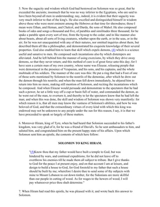 5. Now the sagacity and wisdom which God had bestowed on Solomon was so great, that he
exceeded the ancients; insomuch that he was no way inferior to the Egyptians, who are said to
have been beyond all men in understanding; nay, indeed, it is evident that their sagacity was
very much inferior to that of the king's. He also excelled and distinguished himself in wisdom
above those who were most eminent among the Hebrews at that time for shrewdness; those I
mean were Ethan, and Heman, and Chalcol, and Darda, the sons of Mahol. He also composed
books of odes and songs a thousand and five, of parables and similitudes three thousand; for he
spake a parable upon every sort of tree, from the hyssop to the cedar; and in like manner also
about beasts, about all sorts of living creatures, whether upon the earth, or in the seas, or in the
air; for he was not unacquainted with any of their natures, nor omitted inquiries about them, but
described them all like a philosopher, and demonstrated his exquisite knowledge of their several
properties. God also enabled him to learn that skill which expels demons, (4) which is a science
useful and sanative to men. He composed such incantations also by which distempers are
alleviated. And he left behind him the manner of using exorcisms, by which they drive away
demons, so that they never return; and this method of cure is of great force unto this day; for I
have seen a certain man of my own country, whose name was Eleazar, releasing people that
were demoniacal in the presence of Vespasian, and his sons, and his captains, and the whole
multitude of his soldiers. The manner of the cure was this: He put a ring that had a Foot of one
of those sorts mentioned by Solomon to the nostrils of the demoniac, after which he drew out
the demon through his nostrils; and when the man fell down immediately, he abjured him to
return into him no more, making still mention of Solomon, and reciting the incantations which
he composed. And when Eleazar would persuade and demonstrate to the spectators that he had
such a power, he set a little way off a cup or basin full of water, and commanded the demon, as
he went out of the man, to overturn it, and thereby to let the spectators know that he had left the
man; and when this was done, the skill and wisdom of Solomon was shown very manifestly: for
which reason it is, that all men may know the vastness of Solomon's abilities, and how he was
beloved of God, and that the extraordinary virtues of every kind with which this king was
endowed may not be unknown to any people under the sun for this reason, I say, it is that we
have proceeded to speak so largely of these matters.

6. Moreover Hiram, king of Tyre, when he had heard that Solonion succeeded to his father's
kingdom, was very glad of it, for he was a friend of David's. So he sent ambassadors to him, and
saluted him, and congratulated him on the present happy state of his affairs. Upon which
Solomon sent him an epistle, the contents of which here follow:

                                SOLOMON TO KING HIRAM.

        "(5)Know thou that my father would have built a temple to God, but was
        hindered by wars, and continual expeditions; for he did not leave off to
        overthrow his enemies till he made them all subject to tribute. But I give thanks
        to God for the peace I at present enjoy, and on that account I am at leisure, and
        design to build a house to God, for God foretold to my father that such a house
        should he built by me; wherefore I desire thee to send some of thy subjects with
        mine to Mount Lebanon to cut down timber, for the Sidonians are more skillful
        than our people in cutting of wood. As for wages to the hewers of wood, I will
        pay whatsoever price thou shalt determine."

7. When Hiram had read this epistle, he was pleased with it; and wrote back this answer to
Solomon.
 