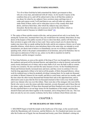 HIRAM TO KING SOLOMON.

        "It is fit to bless God that he hath committed thy father's government to thee,
        who art a wise man, and endowed with all virtues. As for myself, I rejoice at the
        condition thou art in, and will be subservient to thee in all that thou sendest to
        me about; for when by my subjects I have cut down many and large trees of
        cedar and cypress wood, I will send them to sea, and will order my subjects to
        make floats of them, and to sail to what place soever of thy country thou shalt
        desire, and leave them there, after which thy subjects may carry them to
        Jerusalem. But do thou take care to procure us corn for this timber, which we
        stand in need of, because we inhabit in an island." (6)

8. The copies of these epistles remain at this day, and are preserved not only in our books, but
among the Tyrians also; insomuch that if any one would know the certainty about them, he may
desire of the keepers of the public records of Tyre to show him them, and he will find what is
there set down to agree with what we have said. I have said so much out of a desire that my
readers may know that we speak nothing but the truth, and do not compose a history out of some
plausible relations, which deceive men and please them at the same time, nor attempt to avoid
examination, nor desire men to believe us immediately; nor are we at liberty to depart from
speaking truth, which is the proper commendation of an historian, and yet be blameless: but we
insist upon no admission of what we say, unless we be able to manifest its truth by
demonstration, and the strongest vouchers.

9. Now king Solomon, as soon as this epistle of the king of Tyre was brought him, commended
the readiness and good-will he declared therein, and repaid him in what he desired, and sent him
yearly twenty thousand cori of wheat, and as many baths of oil: now the bath is able to contain
seventy-two sextaries. He also sent him the same measure of wine. So the friendship between
Hiram and Solomon hereby increased more and more; and they swore to continue it for ever.
And the king appointed a tribute to be laid on all the people, of thirty thousand laborers, whose
work he rendered easy to them by prudently dividing it among them; for he made ten thousand
cut timber in Mount Lebanon for one month; and then to come home, and rest two months, until
the time when the other twenty thousand had finished their task at the appointed time; and so
afterward it came to pass that the first ten thousand returned to their work every fourth month:
and it was Adoram who was over this tribute. There were also of the strangers who were left by
David, who were to carry the stones and other materials, seventy thousand; and of those that cut
the stones, eighty thousand. Of these three thousand and three hundred were rulers over the rest.
He also enjoined them to cut out large stones for the foundations of the temple, and that they
should fit them and unite them together in the mountain, and so bring them to the city. This was
done not only by our own country workmen, but by those workmen whom Hiram sent also.


                                       CHAPTER 3.

                          OF THE BUILDING OF THIS TEMPLE

1. SOLOMON began to build the temple in the fourth year of his reign, on the second month,
which the Macedonians call Artemisius, and the Hebrews Jur, five hundred and ninety-two years
after the Exodus out of Egypt; but one thousand and twenty years from Abraham's coming out
 