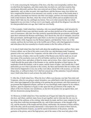 6. To write concerning the Antiquities of the Jews, who they were [originally], and how they
revolted from the Egyptians, and what country they traveled over, and what countries they
seized upon afterward, and how they were removed out of them, I think this not to be a fit
opportunity, and, on other accounts, also superfluous; and this because many Jews before me
have composed the histories of our ancestors very exactly; as have some of the Greeks done it
also, and have translated our histories into their own tongue, and have not much mistaken the
truth in their histories. But then, where the writers of these affairs and our prophets leave off,
thence shall I take my rise, and begin my history. Now as to what concerns that war which
happened in my own time, I will go over it very largely, and with all the diligence I am able; but
for what preceded mine own age, that I shall run over briefly.

7. [For example, I shall relate] how Antiochus, who was named Epiphanes, took Jerusalem by
force, and held it three years and three months, and was then ejected out of the country by the
sons of Asamoneus: after that, how their posterity quarreled about the government, and brought
upon their settlement the Romans and Pompey; how Herod also, the son of Antipater, dissolved
their government, and brought Sosins upon them; as also how our people made a sedition upon
Herod's death, while Augustus was the Roman emperor, and Quintilius Varus was in that
country; and how the war broke out in the twelfth year of Nero, with what happened to Cestius;
and what places the Jews assaulted in a hostile manner in the first sallies of the war.

8. As also [I shall relate] how they built walls about the neighboring cities; and how Nero, upon
Cestius's defeat, was in fear of the entire event of the war, and thereupon made Vespasian
general in this war; and how this Vespasian, with the elder of his sons (4) made an expedition
into the country of Judea; what was the number of the Roman army that he made use of; and
how many of his auxiliaries were cut off in all Galilee; and how he took some of its cities
entirely, and by force, and others of them by treaty, and on terms. Now, when I am come so far,
I shall describe the good order of the Romans in war, and the discipline of their legions; the
amplitude of both the Galilees, with its nature, and the limits of Judea. And, besides this, I shall
particularly go over what is peculiar to the country, the lakes and fountains that are in them, and
what miseries happened to every city as they were taken; and all this with accuracy, as I saw the
things done, or suffered in them. For I shall not conceal any of the calamities I myself endured,
since I shall relate them to such as know the truth of them.

9. After this, [I shall relate] how, When the Jews' affairs were become very bad, Nero died, and
Vespasian, when he was going to attack Jerusalem, was called back to take the government upon
him; what signs happened to him relating to his gaining that government, and what mutations of
government then happened at Rome, and how he was unwillingly made emperor by his soldiers;
and how, upon his departure to Egypt, to take upon him the government of the empire, the
affairs of the Jews became very tumultuous; as also how the tyrants rose up against them, and
fell into dissensions among themselves.

10. Moreover, [I shall relate] how Titus marched out of Egypt into Judea the second time; as
also how, and where, and how many forces he got together; and in what state the city was, by
the means of the seditious, at his coming; what attacks he made, and how many ramparts he cast
up; of the three walls that encompassed the city, and of their measures; of the strength of the
city, and the structure of the temple and holy house; and besides, the measures of those edifices,
and of the altar, and all accurately determined. A description also of certain of their festivals,
and seven purifications of purity, (5) and the sacred ministrations of the priests, with the
garments of the priests, and of the high priests; and of the nature of the most holy place of the
 