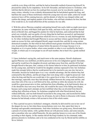 could do every thing with him, and that he had no honorable method of preserving himself, he
procured his safety by his impudence. So he left Alexander, and had recourse to Archelaus, who
told him that he did not see how he could get him excused, now he was directly caught in so
many crimes, whereby it was evidently demonstrated that he had plotted against the king, and
had been the cause of those misfortunes which the young man was now under, unless he would
moreover leave off his cunning knavery, and his denials of what he was charged withal, and
confess the charge, and implore pardon of his brother, who still had a kindness for him; but that
if he would do so, he would afford him all the assistance he was able.

4. With this advice Pheroras complied, and putting himself into such a habit as might most move
compassion, he came with black cloth upon his body, and tears in his eyes, and threw himself
down at Herod's feet, and begged his pardon for what he had done, and confessed that he had
acted very wickedly, and was guilty of every thing that he had been accused of, and lamented
that disorder of his mind, and distraction which his love to a woman, he said, had brought him
to. So when Archelaus had brought Pheroras to accuse and bear witness against himself, he then
made an excuse for him, and mitigated Herod's anger towards him, and this by using certain
domestical examples; for that when he had suffered much greater mischiefs from a brother of his
own, he prefered the obligations of nature before the passion of revenge; because it is in
kingdoms as it is in gross bodies, where some member or other is ever swelled by the body's
weight, in which case it is not proper to cut off such member, but to heal it by a gentle method
of cure.

5. Upon Arehelaus's saying this, and much more to the same purpose, Herod's displeasure
against Pheroras was mollified; yet did he persevere in his own indignation against Alexander,
and said he would have his daughter divorced, and taken away from him, and this till he had
brought Herod to that pass, that, contrary to his former behavior to him, he petitioned Archelaus
for the young man, and that he would let his daughter continue espoused to him: but Archelaus
made him strongly believe that he would permit her to be married to any one else, but not to
Alexander, because he looked upon it as a very valuable advantage, that the relation they had
contracted by that affinity, and the privileges that went along with it, might be preserved. And
when the king said that his son would take it for a great favor to him, if he would not dissolve
that marriage, especially since they had already children between the young man and her, and
since that wife of his was so well beloved by him, and that as while she remains his wife she
would be a great preservative to him, and keep him from offending, as he had formerly done; so
if she should be once torn away from him, she would be the cause of his falling into despair,
because such young men's attempts are best mollified when they are diverted from them by
settling their affections at home. So Arehelaus complied with what Herod desired, but not
without difficulty, and was both himself reconciled to the young man, and reconciled his father
to him also. However, he said he must, by all means, be sent to Rome to discourse with Caesar,
because he had already written a full account to him of this whole matter.

6. Thus a period was put to Archelaus's stratagem, whereby he delivered his son-in-law out of
the dangers he was in; but when these reconciliations were over, they spent their time in
feastings and agreeable entertainments. And when Archelaus was going away, Herod made him
a present of seventy talents, with a golden throne set with precious stones, and some eunuchs,
and a concubine who was called Pannychis. He also paid due honors to every one of his friends
according to their dignity. In like manner did all the king's kindred, by his command, make
glorious presents to Archelaus; and so he was conducted on his way by Herod and his nobility as
far as Antioch.
 