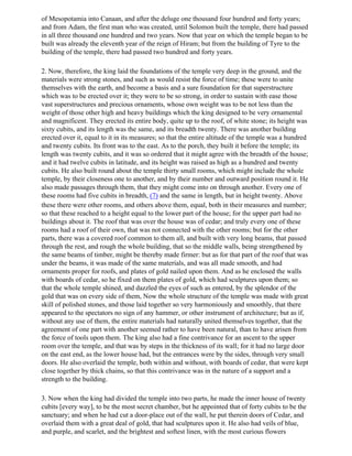 of Mesopotamia into Canaan, and after the deluge one thousand four hundred and forty years;
and from Adam, the first man who was created, until Solomon built the temple, there had passed
in all three thousand one hundred and two years. Now that year on which the temple began to be
built was already the eleventh year of the reign of Hiram; but from the building of Tyre to the
building of the temple, there had passed two hundred and forty years.

2. Now, therefore, the king laid the foundations of the temple very deep in the ground, and the
materials were strong stones, and such as would resist the force of time; these were to unite
themselves with the earth, and become a basis and a sure foundation for that superstructure
which was to be erected over it; they were to be so strong, in order to sustain with ease those
vast superstructures and precious ornaments, whose own weight was to be not less than the
weight of those other high and heavy buildings which the king designed to be very ornamental
and magnificent. They erected its entire body, quite up to the roof, of white stone; its height was
sixty cubits, and its length was the same, and its breadth twenty. There was another building
erected over it, equal to it in its measures; so that the entire altitude of the temple was a hundred
and twenty cubits. Its front was to the east. As to the porch, they built it before the temple; its
length was twenty cubits, and it was so ordered that it might agree with the breadth of the house;
and it had twelve cubits in latitude, and its height was raised as high as a hundred and twenty
cubits. He also built round about the temple thirty small rooms, which might include the whole
temple, by their closeness one to another, and by their number and outward position round it. He
also made passages through them, that they might come into on through another. Every one of
these rooms had five cubits in breadth, (7) and the same in length, but in height twenty. Above
these there were other rooms, and others above them, equal, both in their measures and number;
so that these reached to a height equal to the lower part of the house; for the upper part had no
buildings about it. The roof that was over the house was of cedar; and truly every one of these
rooms had a roof of their own, that was not connected with the other rooms; but for the other
parts, there was a covered roof common to them all, and built with very long beams, that passed
through the rest, and rough the whole building, that so the middle walls, being strengthened by
the same beams of timber, might be thereby made firmer: but as for that part of the roof that was
under the beams, it was made of the same materials, and was all made smooth, and had
ornaments proper for roofs, and plates of gold nailed upon them. And as he enclosed the walls
with boards of cedar, so he fixed on them plates of gold, which had sculptures upon them; so
that the whole temple shined, and dazzled the eyes of such as entered, by the splendor of the
gold that was on every side of them, Now the whole structure of the temple was made with great
skill of polished stones, and those laid together so very harmoniously and smoothly, that there
appeared to the spectators no sign of any hammer, or other instrument of architecture; but as if,
without any use of them, the entire materials had naturally united themselves together, that the
agreement of one part with another seemed rather to have been natural, than to have arisen from
the force of tools upon them. The king also had a fine contrivance for an ascent to the upper
room over the temple, and that was by steps in the thickness of its wall; for it had no large door
on the east end, as the lower house had, but the entrances were by the sides, through very small
doors. He also overlaid the temple, both within and without, with boards of cedar, that were kept
close together by thick chains, so that this contrivance was in the nature of a support and a
strength to the building.

3. Now when the king had divided the temple into two parts, he made the inner house of twenty
cubits [every way], to be the most secret chamber, but he appointed that of forty cubits to be the
sanctuary; and when he had cut a door-place out of the wall, he put therein doors of Cedar, and
overlaid them with a great deal of gold, that had sculptures upon it. He also had veils of blue,
and purple, and scarlet, and the brightest and softest linen, with the most curious flowers
 