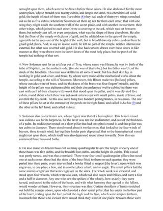 wrought upon them, which were to be drawn before those doors. He also dedicated for the most
secret place, whose breadth was twenty cubits, and length the same, two cherubims of solid
gold; the height of each of them was five cubits (8) they had each of them two wings stretched
out as far as five cubits; wherefore Solomon set them up not far from each other, that with one
wing they might touch the southern wall of the secret place, and with another the northern: their
other wings, which joined to each other, were a covering to the ark, which was set between
them; but nobody can tell, or even conjecture, what was the shape of these cherubims. He also
laid the floor of the temple with plates of gold; and he added doors to the gate of the temple,
agreeable to the measure of the height of the wall, but in breadth twenty cubits, and on them he
glued gold plates. And, to say all in one word, he left no part of the temple, neither internal nor
external, but what was covered with gold. He also had curtains drawn over these doors in like
manner as they were drawn over the inner doors of the most holy place; but the porch of the
temple had nothing of that sort.

4. Now Solomon sent for an artificer out of Tyre, whose name was Hiram; he was by birth of the
tribe of Naphtali, on the mother's side, (for she was of that tribe,) but his father was Ur, of the
stock of the Israelites. This man was skillful in all sorts of work; but his chief skill lay in
working in gold, and silver, and brass; by whom were made all the mechanical works about the
temple, according to the will of Solomon. Moreover, this Hiram made two [hollow] pillars,
whose outsides were of brass, and the thickness of the brass was four fingers' breadth, and the
height of the pillars was eighteen cubits and their circumference twelve cubits; but there was
cast with each of their chapiters lily-work that stood upon the pillar, and it was elevated five
cubits, round about which there was net-work interwoven with small palms, made of brass, and
covered the lily-work. To this also were hung two hundred pomegranates, in two rows. The one
of these pillars he set at the entrance of the porch on the right hand, and called it Jachin (9) and
the other at the left hand, and called it Booz.

5. Solomon also cast a brazen sea, whose figure was that of a hemisphere. This brazen vessel
was called a sea for its largeness, for the laver was ten feet in diameter, and cast of the thickness
of a palm. Its middle part rested on a short pillar that had ten spirals round it, and that pillar was
ten cubits in diameter. There stood round about it twelve oxen, that looked to the four winds of
heaven, three to each wind, having their hinder parts depressed, that so the hemispherical vessel
might rest upon them, which itself was also depressed round about inwardly. Now this sea
contained three thousand baths.

6. He also made ten brazen bases for so many quadrangular lavers; the length of every one of
these bases was five cubits, and the breadth four cubits, and the height six cubits. This vessel
was partly turned, and was thus contrived: There were four small quadrangular pillars that stood
one at each corner; these had the sides of the base fitted to them on each quarter; they were
parted into three parts; every interval had a border fitted to support [the laver]; upon which was
engraven, in one place a lion, and in another place a bull, and an eagle. The small pillars had the
same animals engraven that were engraven on the sides. The whole work was elevated, and
stood upon four wheels, which were also cast, which had also naves and felloes, and were a foot
and a half in diameter. Any one who saw the spokes of the wheels, how exactly they were
turned, and united to the sides of the bases, and with what harmony they agreed to the felloes,
would wonder at them. However, their structure was this: Certain shoulders of hands stretched
out held the corners above, upon which rested a short spiral pillar, that lay under the hollow part
of the laver, resting upon the fore part of the eagle and the lion, which were adapted to them,
insomuch that those who viewed them would think they were of one piece: between these were
 