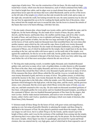 engravings of palm trees. This was the construction of the ten bases. He also made ten large
round brass vessels, which were the lavers themselves, each of which contained forty baths; (10)
for it had its height four cubits, and its edges were as much distant from each other. He also
placed these lavers upon the ten bases that were called Mechonoth; and he set five of the lavers
on the left side of the temple (11) which was that side towards the north wind, and as many on
the right side, towards the south, but looking towards the east; the same [eastern] way he also set
the sea Now he appointed the sea to be for washing the hands and the feet of the priests, when
they entered into the temple and were to ascend the altar, but the lavers to cleanse the entrails of
the beasts that were to be burnt-offerings, with their feet also.

7. He also made a brazen altar, whose length was twenty cubits, and its breadth the same, and its
height ten, for the burnt-offerings. He also made all its vessels of brass, the pots, and the
shovels, and the basons; and besides these, the snuffers and the tongs, and all its other vessels,
he made of brass, and such brass as was in splendor and beauty like gold. The king also
dedicated a great number of tables, but one that was large and made of gold, upon which they
set the loaves of God; and he made ten thousand more that resembled them, but were done after
another manner, upon which lay the vials and the cups; those of gold were twenty thousand,
those of silver were forty thousand. He also made ten thousand candlesticks, according to the
command of Moses, one of which he dedicated for the temple, that it might burn in the day time,
according to the law; and one table with loaves upon it, on the north side of the temple, over
against the candlestick; for this he set on the south side, but the golden altar stood between them.
All these vessels were contained in that part of the holy house, which was forty cubits long, and
were before the veil of that most secret place wherein the ark was to be set.

8. The king also made pouring vessels, in number eighty thousand, and a hundred thousand
golden vials, and twice as many silver vials: of golden dishes, in order therein to offer kneaded
fine flour at the altar, there were eighty thousand, and twice as many of silver. Of large basons
also, wherein they mixed fine flour with oil, sixty thousand of gold, and twice as many of silver.
Of the measures like those which Moses called the Hin and the Assaron, (a tenth deal,) there
were twenty thousand of gold, and twice as many of silver. The golden censers, in which they
carried the incense to the altar, were twenty thousand; the other censers, in which they carried
fire from the great altar to the little altar, within the temple, were fifty thousand. The sacerdotal
garments which belonged to the high priest, with the long robes, and the oracle, and the precious
stones, were a thousand. But the crown upon which Moses wrote [the name of God], (12) was
only one, and hath remained to this very day. He also made ten thousand sacerdotal garments of
fine linen, with purple girdles for every priest; and two hundred thousand trumpets, according to
the command of Moses; also two hundred thousand garments of fine linen for the singers, that
were Levites. And he made musical instruments, and such as were invented for singing of
hymns, called ,Nablee and Cindree, [psalteries and harps,] which were made of electrum, [the
finest brass,] forty thousand.

9. Solomon made all these things for the honor of God, with great variety and magnificence,
sparing no cost, but using all possible liberality in adorning the temple; and these things he
dedicated to the treasures of God. He also placed a partition round about the temple, which in
our tongue we call Gison, but it is called Thrigcos by the Greeks, and he raised it up to the
height of three cubits; and it was for the exclusion of the multitude from coming into the temple,
and showing that it was a place that was free and open only for the priests. He also built beyond
this court a temple, whose figure was that of a quadrangle, and erected for it great and broad
cloisters; this was entered into by very high gates, each of which had its front exposed to one of
 