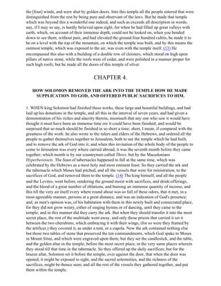 the [four] winds, and were shut by golden doors. Into this temple all the people entered that were
distinguished from the rest by being pure and observant of the laws. But he made that temple
which was beyond this a wonderful one indeed, and such as exceeds all description in words;
nay, if I may so say, is hardly believed upon sight; for when he had filled up great valleys with
earth, which, on account of their immense depth, could not be looked on, when you bended
down to see them, without pain, and had elevated the ground four hundred cubits, he made it to
be on a level with the top of the mountain, on which the temple was built, and by this means the
outmost temple, which was exposed to the air, was even with the temple itself. (13) He
encompassed this also with a building of a double row of cloisters, which stood on high upon
pillars of native stone, while the roofs were of cedar, and were polished in a manner proper for
such high roofs; but he made all the doors of this temple of silver.


                                        CHAPTER 4.

   HOW SOLOMON REMOVED THE ARK INTO THE TEMPLE HOW HE MADE
    SUPPLICATION TO GOD, AND OFFERED PUBLIC SACRIFICES TO HIM.

1. WHEN king Solomon had finished these works, these large and beautiful buildings, and had
laid up his donations in the temple, and all this in the interval of seven years, and had given a
demonstration of his riches and alacrity therein, insomuch that any one who saw it would have
thought it must have been an immense time ere it could have been finished; and would be
surprised that so much should be finished in so short a time; short, I mean, if compared with the
greatness of the work: he also wrote to the rulers and elders of the Hebrews, and ordered all the
people to gather themselves together to Jerusalem, both to see the temple which he had built,
and to remove the ark of God into it; and when this invitation of the whole body of the people to
come to Jerusalem was every where carried abroad, it was the seventh month before they came
together; which month is by our countrymen called Thisri, but by the Macedonians
Hyperberetoets. The feast of tabernacles happened to fall at the same time, which was
celebrated by the Hebrews as a most holy and most eminent feast. So they carried the ark and
the tabernacle which Moses had pitched, and all the vessels that were for ministration, to the
sacrifices of God, and removed them to the temple. (14) The king himself, and all the people
and the Levites, went before, rendering the ground moist with sacrifices, and drink-offerings,
and the blood of a great number of oblations, and burning an immense quantity of incense, and
this till the very air itself every where round about was so full of these odors, that it met, in a
most agreeable manner, persons at a great distance, and was an indication of God's presence;
and, as men's opinion was, of his habitation with them in this newly built and consecrated place,
for they did not grow weary, either of singing hymns or of dancing, until they came to the
temple; and in this manner did they carry the ark. But when they should transfer it into the most
secret place, the rest of the multitude went away, and only those priests that carried it set it
between the two cherubims, which embracing it with their wings, (for so were they framed by
the artificer,) they covered it, as under a tent, or a cupola. Now the ark contained nothing else
but those two tables of stone that preserved the ten commandments, which God spake to Moses
in Mount Sinai, and which were engraved upon them; but they set the candlestick, and the table,
and the golden altar in the temple, before the most secret place, in the very same places wherein
they stood till that time in the tabernacle. So they offered up the daily sacrifices; but for the
brazen altar, Solomon set it before the temple, over against the door, that when the door was
opened, it might be exposed to sight, and the sacred solemnities, and the richness of the
sacrifices, might be thence seen; and all the rest of the vessels they gathered together, and put
them within the temple.
 