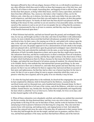 thereupon afflicted by thee with any plague, because of their sin, as with dearth or pestilence, or
any other affliction which thou usest to inflict on those that transgress any of thy holy laws, and
if they fly all of them to this temple, beseeching thee, and begging of time to deliver them, then
do thou hear their prayers, as being within thine house, and have mercy upon them, and deliver
them from their afflictions. Nay, moreover, this help is what I implore of thee, not for the
Hebrews only, when they are in distress, but when any shall come hither from any ends of the
world whatsoever, and shall return from their sins and implore thy pardon, do thou then pardon
them, and hear their prayer. For hereby all shall learn that thou thyself wast pleased with the
building of this house for thee; and that we are not ourselves of an unsociable nature, nor behave
ourselves like enemies to such as are not of our own people; but are willing that thy assistance
should be communicated by thee to all men in common, and that they may have the enjoyment
of thy benefits bestowed upon them."

4. When Solomon had said this, and had cast himself upon the ground, and worshipped a long
time, he rose up, and brought sacrifices to the altar; and when he had filled it with unblemished
victims, he most evidently discovered that God had with pleasure accepted of all that he had
sacrificed to him, for there came a fire running out of the air, and rushed with violence upon the
altar, in the sight of all, and caught hold of and consumed the sacrifices. Now when this Divine
appearance was seen, the people supposed it to be a demonstration of God's abode in the temple,
and were pleased with it, and fell down upon the ground and worshipped. Upon which the king
began to bless God, and exhorted the multitude to do the same, as now having sufficient
indications of God's favorable disposition to them; and to pray that they might always have the
like indications from him, and that he would preserve in them a mind pure from all wickedness,
in righteousness and religious worship, and that they might continue in the observation of those
precepts which God had given them by Moses, because by that means the Hebrew nation would
be happy, and indeed the most blessed of all nations among all mankind. He exhorted them also
to be mindful, that by what methods they had attained their present good things, by the same
they must preserve them sure to themselves, and make them greater and more than they were at
present; for that it was not sufficient for them to suppose they had received them on account of
their piety and righteousness, but that they had no other way of preserving them for the time to
come; for that it is not so great a thing for men to acquire somewhat which they want, as to
preserve what they have acquired, and to be guilty of no sin whereby it may be hurt.

5. So when the king had spoken thus to the multitude, he dissolved the congregation, but not till
he had completed his oblations, both for himself and for the Hebrews, insomuch that he
sacrificed twenty and two thousand oxen, and a hundred and twenty thousand sheep; for then it
was that the temple did first of all taste of the victims, and all the Hebrews, with their wives and
children, feasted therein: nay, besides this, the king then observed splendidly and magnificently
the feast which is called the Feast of Tabernacles, before the temple, for twice seven days; and
he then feasted together with all the people.

6. When all these solemnities were abundantly satisfied, and nothing was omitted that concerned
the Divine worship, the king dismissed them; and they every one went to their own homes,
giving thanks to the king for the care he had taken of them, and the works he had done for them;
and praying to God to preserve Solomon to be their king for a long time. They also took their
journey home with rejoicing, and making merry, and singing hymns to God. And indeed the
pleasure they enjoyed took away the sense of the pains they all underwent in their journey home.
So when they had brought the ark into the temple, and had seen its greatness, and how fine it
was, and had been partakers of the many sacrifices that had been offered, and of the festivals
 