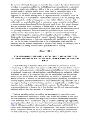 that had been solemnized, they every one returned to their own cities. But a dream that appeared
to the king in his sleep informed him that God had heard his prayers; and that he would not only
preserve the temple, but would always abide in it; that is, in case his posterity and the whole
multitude would be righteous. And for himself, it said, that if he continued according to the
admonitions of his father, he would advance him to an immense degree of dignity and
happiness, and that then his posterity should be kings of that country, of the tribe of Judah, for
ever; but that still, if he should be found a betrayer of the ordinances of the law, and forget them,
and turn away to the worship of strange gods, he would cut him off by the roots, and would
neither suffer any remainder of his family to continue, nor would overlook the people of Israel,
or preserve them any longer from afflictions, but would utterly destroy them with ten thousand
wars and misfortunes; would cast them out of the land which he had given their fathers, and
make them sojourners in strange lands; and deliver that temple which was now built to be burnt
and spoiled by their enemies, and that city to be utterly overthrown by the hands of their
enemies; and make their miseries deserve to be a proverb, and such as should very hardly be
credited for their stupendous magnitude, till their neighbors, when they should hear of them,
should wonder at their calamities, and very earnestly inquire for the occasion, why the Hebrews,
who had been so far advanced by God to such glory and wealth, should be then so hated by
him? and that the answer that should be made by the remainder of the people should be, by
confessing their sins, and their transgression of the laws of their country. Accordingly we have it
transmitted to us in writing, that thus did God speak to Solomon in his sleep.


                                        CHAPTER 5.

   HOW SOLOMON BUILT HIMSELF A ROYAL PALACE, VERY COSTLY AND
 SPLENDID; AND HOW HE SOLVED THE RIDDLES WHICH WERE SENT HIM BY
                             HIRAM.

1. AFTER the building of the temple, which, as we have before said, was finished in seven
years, the king laid the foundation of his palace, which be did not finish under thirteen years, for
he was not equally zealous in the building of this palace as he had been about the temple; for as
to that, though it was a great work, and required wonderful and surprising application, yet God,
for whom it was made, so far co-operated therewith, that it was finished in the forementioned
number of years: but the palace, which was a building much inferior in dignity to the temple,
both on account that its materials had not been so long beforehand gotten ready, nor had been so
zealously prepared, and on account that this was only a habitation for kings, and not for God, it
was longer in finishing. However, this building was raised so magnificently, as suited the happy
state of the Hebrews, and of the king thereof. But it is necessary that I describe the entire
structure and disposition of the parts, that so those that light upon this book may thereby make a
conjecture, and, as it were, have a prospect of its magnitude.

2. This house was a large and curious building, and was supported by many pillars, which
Solomon built to contain a multitnde for hearing causes, and taking cognizance of suits. It was
sufficiently capacious to contain a great body of men, who would come together to have their
causes determined. It was a hundred cubits long, and fifty broad, and thirty high, supported by
quadrangular pillars, which were all of cedar; but its roof was according to the Corinthian order,
(15) with folding doors, and their adjoining pillars of equal magnitude, each fluted with three
cavities; which building as at once firm, and very ornamental. There was also another house so
ordered, that its entire breadth was placed in the middle; it was quadrangular, and its breadth
was thirty cubits, having a temple over against it, raised upon massy pillars; in which temple
 