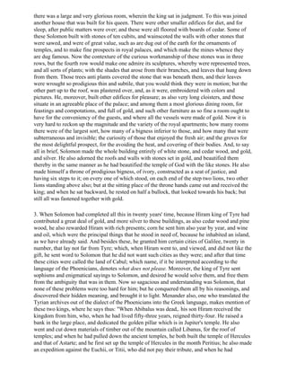 there was a large and very glorious room, wherein the king sat in judgment. To this was joined
another house that was built for his queen. There were other smaller edifices for diet, and for
sleep, after public matters were over; and these were all floored with boards of cedar. Some of
these Solomon built with stones of ten cubits, and wainscoted the walls with other stones that
were sawed, and were of great value, such as are dug out of the earth for the ornaments of
temples, and to make fine prospects in royal palaces, and which make the mines whence they
are dug famous. Now the contexture of the curious workmanship of these stones was in three
rows, but the fourth row would make one admire its sculptures, whereby were represented trees,
and all sorts of plants; with the shades that arose from their branches, and leaves that hung down
from them. Those trees anti plants covered the stone that was beneath them, and their leaves
were wrought so prodigious thin and subtile, that you would think they were in motion; but the
other part up to the roof, was plastered over, and, as it were, embroidered with colors and
pictures. He, moreover, built other edifices for pleasure; as also very long cloisters, and those
situate in an agreeable place of the palace; and among them a most glorious dining room, for
feastings and compotations, and full of gold, and such other furniture as so fine a room ought to
have for the conveniency of the guests, and where all the vessels were made of gold. Now it is
very hard to reckon up the magnitude and the variety of the royal apartments; how many rooms
there were of the largest sort, how many of a bigness inferior to those, and how many that were
subterraneous and invisible; the curiosity of those that enjoyed the fresh air; and the groves for
the most delightful prospect, for the avoiding the heat, and covering of their bodies. And, to say
all in brief, Solomon made the whole building entirely of white stone, and cedar wood, and gold,
and silver. He also adorned the roofs and walls with stones set in gold, and beautified them
thereby in the same manner as he had beautified the temple of God with the like stones. He also
made himself a throne of prodigious bigness, of ivory, constructed as a seat of justice, and
having six steps to it; on every one of which stood, on each end of the step two lions, two other
lions standing above also; but at the sitting place of the throne hands came out and received the
king; and when he sat backward, he rested on half a bullock, that looked towards his back; but
still all was fastened together with gold.

3. When Solomon had completed all this in twenty years' time, because Hiram king of Tyre had
contributed a great deal of gold, and more silver to these buildings, as also cedar wood and pine
wood, he also rewarded Hiram with rich presents; corn he sent him also year by year, and wine
and oil, which were the principal things that he stood in need of, because he inhabited an island,
as we have already said. And besides these, he granted him certain cities of Galilee, twenty in
number, that lay not far from Tyre; which, when Hiram went to, and viewed, and did not like the
gift, he sent word to Solomon that he did not want such cities as they were; and after that time
these cities were called the land of Cabul; which name, if it be interpreted according to the
language of the Phoenicians, denotes what does not please. Moreover, the king of Tyre sent
sophisms and enigmatical sayings to Solomon, and desired he would solve them, and free them
from the ambiguity that was in them. Now so sagacious and understanding was Solomon, that
none of these problems were too hard for him; but he conquered them all by his reasonings, and
discovered their hidden meaning, and brought it to light. Menander also, one who translated the
Tyrian archives out of the dialect of the Phoenicians into the Greek language, makes mention of
these two kings, where he says thus: "When Abibalus was dead,. his son Hiram received the
kingdom from him, who, when he had lived fifty-three years, reigned thirty-four. He raised a
bank in the large place, and dedicated the golden pillar which is in Jupiter's temple. He also
went and cut down materials of timber out of the mountain called Libanus, for the roof of
temples; and when he had pulled down the ancient temples, he both built the temple of Hercules
and that of Astarte; and he first set up the temple of Hercules in the month Peritius; he also made
an expedition against the Euchii, or Titii, who did not pay their tribute, and when he had
 