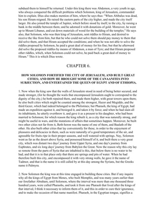 subdued them to himself he returned. Under this king there was Abdemon, a very youth in age,
who always conquered the difficult problems which Solomon, king of Jerusalem, commanded
him to explain. Dius also makes mention of him, where he says thus: "When Abibalus was dead,
his son Hiram reigned. He raised the eastern parts of the city higher, and made the city itself
larger. He also joined the temple of Jupiter, which before stood by itself, to the city, by raising a
bank in the middle between them; and he adorned it with donations of gold. Moreover, he went
up to Mount Libanus, and cut down materials of wood for the building of the temples." He says
also, that Solomon, who was then king of Jerusalem, sent riddles to Hiram, and desired to
receive the like from him, but that he who could not solve them should pay money to them that
did solve them, and that Hiram accepted the conditions; and when he was not able to solve the
riddles proposed by Solomon, he paid a great deal of money for his fine; but that he afterward
did solve the proposed riddles by means of Abdemon, a man of Tyre; and that Hiram proposed
other riddles, which, when Solomon could not solve, he paid back a great deal of money to
Hiram." This it is which Dius wrote.


                                         CHAPTER 6.

  HOW SOLOMON FORTIFIED THE CITY OF JERUSALEM, AND BUILT GREAT
     CITIES; AND HOW HE BROUGHT SOME OF THE CANAANITES INTO
 SUBJECTION, AND ENTERTAINED THE QUEEN OF EGYPT AND OF ETHIOPIA.

1. Now when the king saw that the walls of Jerusalem stood in need of being better secured, and
made stronger, (for he thought the wails that encompassed Jerusalem ought to correspond to the
dignity of the city,) he both repaired them, and made them higher, with great towers upon them;
he also built cities which might be counted among the strongest, Hazor and Megiddo, and the
third Gezer, which had indeed belonged to the Philistines; but Pharaoh, the king of Egypt, had
made an expedition against it, and besieged it, and taken it by force; and when he had slain all
its inhabitants, he utterly overthrew it, and gave it as a present to his daughter, who had been
married to Solomon; for which reason the king rebuilt it, as a city that was naturally strong, and
might be useful in wars, and the mutations of affairs that sometimes happen. Moreover, he built
two other cities not far from it, Beth-horon was the name of one of them, and Baalath of the
other. He also built other cities that lay conveniently for these, in order to the enjoyment of
pleasures and delicacies in them, such as were naturally of a good temperature of the air, and
agreeable for fruits ripe in their proper seasons, and well watered with springs. Nay, Solomon
went as far as the desert above Syria, and possessed himself of it, and built there a very great
city, which was distant two days' journey from Upper Syria, and one day's journey from
Euphrates, and six long days' journey from Babylon the Great. Now the reason why this city lay
so remote from the parts of Syria that are inhabited is this, that below there is no water to be
had, and that it is in that place only that there are springs and pits of water. When he had
therefore built this city, and encompassed it with very strong walls, he gave it the name of
Tadmor, and that is the name it is still called by at this day among the Syrians, but the Greeks
name it Palmyra.

2. Now Solomon the king was at this time engaged in building these cities. But if any inquire
why all the kings of Egypt from Menes, who built Memphis, and was many years earlier than
our forefather Abraham, until Solomon, where the interval was more than one thousand three
hundred years, were called Pharaohs, and took it from one Pharaoh that lived after the kings of
that interval, I think it necessary to inform them of it, and this in order to cure their ignorance,
and to make the occasion of that name manifest. Pharaoh, in the Egyptian tongue, signifies a
 