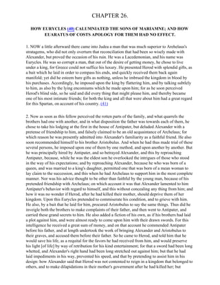 CHAPTER 26.

  HOW EURYCLES (40) CALUMNIATED THE SONS OF MARIAMNE; AND HOW
       EUARATUS OF COSTS APOLOGY FOR THEM HAD NO EFFECT.

1. NOW a little afterward there came into Judea a man that was much superior to Arehelaus's
stratagems, who did not only overturn that reconciliation that had been so wisely made with
Alexander, but proved the occasion of his ruin. He was a Lacedemonian, and his name was
Eurycles. He was so corrupt a man, that out of the desire of getting money, he chose to live
under a king, for Greece could not suffice his luxury. He presented Herod with splendid gifts, as
a bait which he laid in order to compass his ends, and quickly received them back again
manifold; yet did he esteem bare gifts as nothing, unless he imbrued the kingdom in blood by
his purchases. Accordingly, he imposed upon the king by flattering him, and by talking subtlely
to him, as also by the lying encomiums which he made upon him; for as he soon perceived
Herod's blind side, so he said and did every thing that might please him, and thereby became
one of his most intimate friends; for both the king and all that were about him had a great regard
for this Spartan, on account of his country. (41)

2. Now as soon as this fellow perceived the rotten parts of the family, and what quarrels the
brothers had one with another, and in what disposition the father was towards each of them, he
chose to take his lodging at the first in the house of Antipater, but deluded Alexander with a
pretense of friendship to him, and falsely claimed to be an old acquaintance of Archelaus; for
which reason he was presently admitted into Alexander's familiarity as a faithful friend. He also
soon recommended himself to his brother Aristobulus. And when he had thus made trial of these
several persons, he imposed upon one of them by one method, and upon another by another. But
he was principally hired by Antipater, and so betrayed Alexander, and this by reproaching
Antipater, because, while he was the eldest son he overlooked the intrigues of those who stood
in the way of his expectations; and by reproaching Alexander, because he who was born of a
queen, and was married to a king's daughter, permitted one that was born of a mean woman to
lay claim to the succession, and this when he had Archelaus to support him in the most complete
manner. Nor was his advice thought to be other than faithful by the young man, because of his
pretended friendship with Archelaus; on which account it was that Alexander lamented to him
Antipater's behavior with regard to himself, and this without concealing any thing from him; and
how it was no wonder if Herod, after he had killed their mother, should deprive them of her
kingdom. Upon this Eurycles pretended to commiserate his condition, and to grieve with him.
He also, by a bait that he laid for him, procured Aristobulus to say the same things. Thus did he
inveigle both the brothers to make complaints of their father, and then went to Antipater, and
carried these grand secrets to him. He also added a fiction of his own, as if his brothers had laid
a plot against him, and were almost ready to come upon him with their drawn swords. For this
intelligence he received a great sum of money, and on that account he commended Antipater
before his father, and at length undertook the work of bringing Alexander and Aristobulus to
their graves, and accused them before their father. So he came to Herod, and told him that he
would save his life, as a requital for the favors he had received from him, and would preserve
his light [of life] by way of retribution for his kind entertainment; for that a sword had been long
whetted, and Alexander's right hand had been long stretched out against him; but that he had
laid impediments in his way, prevented his speed, and that by pretending to assist him in his
design: how Alexander said that Herod was not contented to reign in a kingdom that belonged to
others, and to make dilapidations in their mother's government after he had killed her; but
 