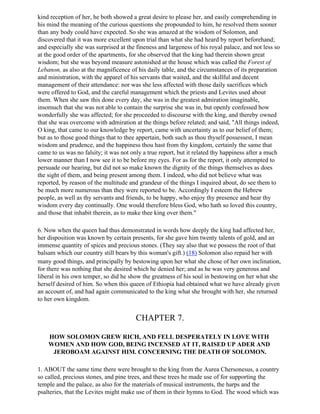 kind reception of her, he both showed a great desire to please her, and easily comprehending in
his mind the meaning of the curious questions she propounded to him, he resolved them sooner
than any body could have expected. So she was amazed at the wisdom of Solomon, and
discovered that it was more excellent upon trial than what she had heard by report beforehand;
and especially she was surprised at the fineness and largeness of his royal palace, and not less so
at the good order of the apartments, for she observed that the king had therein shown great
wisdom; but she was beyond measure astonished at the house which was called the Forest of
Lebanon, as also at the magnificence of his daily table, and the circumstances of its preparation
and ministration, with the apparel of his servants that waited, and the skillful and decent
management of their attendance: nor was she less affected with those daily sacrifices which
were offered to God, and the careful management which the priests and Levites used about
them. When she saw this done every day, she was in the greatest admiration imaginable,
insomuch that she was not able to contain the surprise she was in, but openly confessed how
wonderfully she was affected; for she proceeded to discourse with the king, and thereby owned
that she was overcome with admiration at the things before related; and said, "All things indeed,
O king, that came to our knowledge by report, came with uncertainty as to our belief of them;
but as to those good things that to thee appertain, both such as thou thyself possessest, I mean
wisdom and prudence, and the happiness thou hast from thy kingdom, certainly the same that
came to us was no falsity; it was not only a true report, but it related thy happiness after a much
lower manner than I now see it to be before my eyes. For as for the report, it only attempted to
persuade our hearing, but did not so make known the dignity of the things themselves as does
the sight of them, and being present among them. I indeed, who did not believe what was
reported, by reason of the multitude and grandeur of the things I inquired about, do see them to
be much more numerous than they were reported to be. Accordingly I esteem the Hebrew
people, as well as thy servants and friends, to be happy, who enjoy thy presence and hear thy
wisdom every day continually. One would therefore bless God, who hath so loved this country,
and those that inhabit therein, as to make thee king over them."

6. Now when the queen had thus demonstrated in words how deeply the king had affected her,
her disposition was known by certain presents, for she gave him twenty talents of gold, and an
immense quantity of spices and precious stones. (They say also that we possess the root of that
balsam which our country still bears by this woman's gift.) (18) Solomon also repaid her with
many good things, and principally by bestowing upon her what she chose of her own inclination,
for there was nothing that she desired which he denied her; and as he was very generous and
liberal in his own temper, so did he show the greatness of his soul in bestowing on her what she
herself desired of him. So when this queen of Ethiopia had obtained what we have already given
an account of, and had again communicated to the king what she brought with her, she returned
to her own kingdom.


                                        CHAPTER 7.

    HOW SOLOMON GREW RICH, AND FELL DESPERATELY IN LOVE WITH
    WOMEN AND HOW GOD, BEING INCENSED AT IT, RAISED UP ADER AND
     JEROBOAM AGAINST HIM. CONCERNING THE DEATH OF SOLOMON.

1. ABOUT the same time there were brought to the king from the Aurea Chersonesus, a country
so called, precious stones, and pine trees, and these trees he made use of for supporting the
temple and the palace, as also for the materials of musical instruments, the harps and the
psalteries, that the Levites might make use of them in their hymns to God. The wood which was
 
