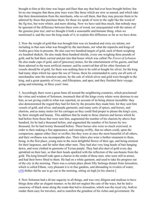 brought to him at this time was larger and finer than any that had ever been brought before; but
let no one imagine that these pine trees were like those which are now so named, and which take
that their denomination from the merchants, who so call them, that they may procure them to be
admired by those that purchase them; for those we speak of were to the sight like the wood of
the fig tree, but were whiter, and more shining. Now we have said thus much, that nobody may
be ignorant of the difference between these sorts of wood, nor unacquainted with the nature of
the genuine pine tree; and we thought it both a seasonable and humane thing, when we
mentioned it, and the uses the king made of it, to explain this difference so far as we have done.

2. Now the weight of gold that was brought him was six hundred and sixty-six talents, not
including in that sum what was brought by the merchants, nor what the toparchs and kings of
Arabia gave him in presents. He also cast two hundred targets of gold, each of them weighing
six hundred shekels. He also made three hundred shields, every one weighing three pounds of
gold, and he had them carried and put into that house which was called The Forest of Lebanon.
He also made cups of gold, and of [precious] stones, for the entertainment of his guests, and had
them adorned in the most artificial manner; and he contrived that all his other furniture of
vessels should be of gold, for there was nothing then to be sold or bought for silver; for the king
had many ships which lay upon the sea of Tarsus, these he commanded to carry out all sorts of
merchandise unto the remotest nations, by the sale of which silver and gold were brought to the
king, and a great quantity of ivory, and Ethiopians, and apes; and they finished their voyage,
going and returning, in three years' time.

3. Accordingly there went a great fame all around the neighboring countries, which proclaimed
the virtue and wisdom of Solomon, insomuch that all the kings every where were desirous to see
him, as not giving credit to what was reported, on account of its being almost incredible: they
also demonstrated the regard they had for him by the presents they made him; for they sent him
vessels of gold, and silver, and purple garments, and many sorts of spices, and horses, and
chariots, and as many mules for his carriages as they could find proper to please the king's eyes,
by their strength and beauty. This addition that he made to those chariots and horses which he
had before from those that were sent him, augmented the number of his chariots by above four
hundred, for he had a thousand before, and augmented the number of his horses by two
thousand, for he had twenty thousand before. These horses also were so much exercised, in
order to their making a fine appearance, and running swiftly, that no others could, upon the
comparison, appear either finer or swifter; but they were at once the most beautiful of all others,
and their swiftness was incomparable also. Their riders also were a further ornament to them,
being, in the first place, young men in the most delightful flower of their age, and being eminent
for their largeness, and far taller than other men. They had also very long heads of hair hanging
down, and were clothed in garments of Tyrian purple. They had also dust of gold every day
sprinkled on their hair, so that their heads sparkled with the reflection of the sun-beams from the
gold. The king himself rode upon a chariot in the midst of these men, who were still in armor,
and had their bows fitted to them. He had on a white garment, and used to take his progress out
of the city in the morning. There was a certain place about fifty furlongs distant from Jerusalem,
which is called Etham, very pleasant it is in fine gardens, and abounding in rivulets of water;
(19) thither did he use to go out in the morning, sitting on high [in his chariot.]

4. Now Solomon had a divine sagacity in all things, and was very diligent and studious to have
things done after an elegant manner; so he did not neglect the care of the ways, but he laid a
causeway of black stone along the roads that led to Jerusalem, which was the royal city, both to
render them easy for travelers, and to manifest the grandeur of his riches and government. He
 