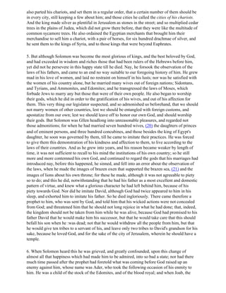 also parted his chariots, and set them in a regular order, that a certain number of them should be
in every city, still keeping a few about him; and those cities he called the cities of his chariots.
And the king made silver as plentiful in Jerusalem as stones in the street; and so multiplied cedar
trees in the plains of Judea, which did not grow there before, that they were like the multitude of
common sycamore trees. He also ordained the Egyptian merchants that brought him their
merchandise to sell him a chariot, with a pair of horses, for six hundred drachmae of silver, and
he sent them to the kings of Syria, and to those kings that were beyond Euphrates.

5. But although Solomon was become the most glorious of kings, and the best beloved by God,
and had exceeded in wisdom and riches those that had been rulers of the Hebrews before him,
yet did not he persevere in this happy state till he died. Nay, he forsook the observation of the
laws of his fathers, and came to an end no way suitable to our foregoing history of him. He grew
mad in his love of women, and laid no restraint on himself in his lusts; nor was he satisfied with
the women of his country alone, but he married many wives out of foreign nations; Sidontans,
and Tyrians, and Ammonites, and Edomites; and he transgressed the laws of Moses, which
forbade Jews to marry any but those that were of their own people. He also began to worship
their gods, which he did in order to the gratification of his wives, and out of his affection for
them. This very thing our legislator suspected, and so admonished us beforehand, that we should
not marry women of other countries, lest we should be entangled with foreign customs, and
apostatize from our own; lest we should leave off to honor our own God, and should worship
their gods. But Solomon was Gllen headlong into unreasonable pleasures, and regarded not
those admonitions; for when he had married seven hundred wives, (20) the daughters of princes
and of eminent persons, and three hundred concubines, and those besides the king of Egypt's
daughter, he soon was governed by them, till he came to imitate their practices. He was forced
to give them this demonstration of his kindness and affection to them, to live according to the
laws of their countries. And as he grew into years, and his reason became weaker by length of
time, it was not sufficient to recall to his mind the institutions of his own country; so he still
more and more contemned his own God, and continued to regard the gods that his marriages had
introduced nay, before this happened, he sinned, and fell into an error about the observation of
the laws, when he made the images of brazen oxen that supported the brazen sea, (21) and the
images of lions about his own throne; for these he made, although it was not agreeable to piety
so to do; and this he did, notwithstanding that he had his father as a most excellent and domestic
pattern of virtue, and knew what a glorious character he had left behind him, because of his
piety towards God. Nor did he imitate David, although God had twice appeared to him in his
sleep, and exhorted him to imitate his father. So he died ingloriously. There came therefore a
prophet to him, who was sent by God, and told him that his wicked actions were not concealed
from God; and threatened him that he should not long rejoice in what he had done; that, indeed,
the kingdom should not be taken from him while he was alive, because God had promised to his
father David that he would make him his successor, but that he would take care that this should
befall his son when he :was dead; not that he would withdraw all the people from him, but that
he would give ten tribes to a servant of his, and leave only two tribes to David's grandson for his
sake, because he loved God, and for the sake of the city of Jerusalem, wherein he should have a
temple.

6. When Solomon heard this he was grieved, and greatly confounded, upon this change of
almost all that happiness which had made him to be admired, into so bad a state; nor had there
much time passed after the prophet had foretold what was coming before God raised up an
enemy against him, whose name was Ader, who took the following occasion of his enmity to
him. He was a child of the stock of the Edomites, and of the blood royal; and when Joab, the
 