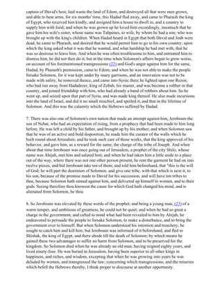 captain of David's host, laid waste the land of Edom, and destroyed all that were men grown,
and able to bear arms, for six months' time, this Hadad fled away, and came to Pharaoh the king
of Egypt, who received him kindly, and assigned him a house to dwell in, and a country to
supply him with food; and when he was grown up he loved him exceedingly, insomuch that he
gave him his wife's sister, whose name was Tahpenes, to wife, by whom he had a son; who was
brought up with the king's children. When Hadad heard in Egypt that both David and Joab were
dead, he came to Pharaoh, and desired that he would permit him to go to his own country; upon
which the king asked what it was that he wanted, and what hardship he had met with, that he
was so desirous to leave him. And when he was often troublesome to him, and entreated him to
dismiss him, he did not then do it; but at the time when Solomon's affairs began to grow worse,
on account of his forementioned transgressions (22) and God's anger against him for the same,
Hadad, by Pharaoh's permission, came to Edom; and when he was not able to make the people
forsake Solomon, for it was kept under by many garrisons, and an innovation was not to be
made with safety, he removed thence, and came into Syria; there he lighted upon one Rezon,
who had run away from Hadadezer, king of Zobah, his master, and was become a robber in that
country, and joined friendship with him, who had already a band of robbers about him. So he
went up, and seized upon that part of Syria, and was made king thereof. He also made incursions
into the land of Israel, and did it no small mischief, and spoiled it, and that in the lifetime of
Solomon. And this was the calamity which the Hebrews suffered by Hadad.

7. There was also one of Solomon's own nation that made an attempt against him, Jeroboam the
son of Nebat, who had an expectation of rising, from a prophecy that had been made to him long
before. He was left a child by his father, and brought up by his mother; and when Solomon saw
that he was of an active and bold disposition, he made him the curator of the walls which he
built round about Jerusalem; and he took such care of those works, that the king approved of his
behavior, and gave him, as a reward for the same, the charge of the tribe of Joseph. And when
about that time Jeroboam was once going out of Jerusalem, a prophet of the city Shilo, whose
name was Ahijah, met him and saluted him; and when he had taken him a little aside to a place
out of the way, where there was not one other person present, he rent the garment he had on into
twelve pieces, and bid Jeroboam take ten of them; and told him beforehand, that "this is the will
of God; he will part the dominion of Solomon, and give one tribe, with that which is next it, to
his son, because of the promise made to David for his succession, and will have ten tribes to
thee, because Solomon hath sinned against him, and delivered up himself to women, and to their
gods. Seeing therefore thou knowest the cause for which God hath changed his mind, and is
alienated from Solomon, be thou

8. So Jeroboam was elevated by these words of the prophet; and being a young man, (23) of a
warm temper, and ambitious of greatness, he could not be quiet; and when he had so great a
charge in the government, and called to mind what had been revealed to him by Ahijah, he
endeavored to persuade the people to forsake Solomon, to make a disturbance, and to bring the
government over to himself. But when Solomon understood his intention and treachery, he
sought to catch him and kill him; but Jeroboam was informed of it beforehand, and fled to
Shishak, the king of Egypt, and there abode till the death of Solomon; by which means he
gained these two advantages to suffer no harm from Solomon, and to be preserved for the
kingdom. So Solomon died when he was already an old man, having reigned eighty years, and
lived ninety-four. He was buried in Jerusalem, having been superior to all other kings in
happiness, and riches, and wisdom, excepting that when he was growing into years he was
deluded by women, and transgressed the law; concerning which transgressions, and the miseries
which befell the Hebrews thereby, I think proper to discourse at another opportunity.
 