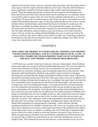 impostors' and wicked wretches. However, that this people may believe that these things shall so
come to pass, I foretell a sign to them that shall also come to pass. This altar shall be broken to
pieces immediately, and all the fat of the sacrifices that is upon it shall be poured upon the
ground." When the prophet had said this, Jeroboam fell into a passion, and stretched out his
hand, and bid them lay hold of him; but that hand which he stretched out was enfeebled, and he
was not able to pull it in again to him, for it was become withered, and hung down, as if it were
a dead hand. The altar also was broken to pieces, and all that was upon it was poured out, as the
prophet had foretold should come to pass. So the king understood that he was a man of veracity,
and had a Divine foreknowledge; and entreated him to pray to God that he would restore his
right hand. Accordingly the prophet did pray to God to grant him that request. So the king,
having his hand recovered to its natural state, rejoiced at it, and invited the prophet to sup with
him; but Jadon said that he could not endure to come into his house, nor to taste of bread or
water in this city, for that was a thing God had forbidden him to do; as also to go back by the
same way which he came, but he said he was to return by another way. So the king wondered at
the abstinence of the man, but was himself in fear, as suspecting a change of his affairs for the
worse, from what had been said to him.


                                        CHAPTER 9.

HOW JADON THE PROPHET WAS PERSUADED BY ANOTHER LYING PROPHET
AND RETURNED [TO BETHEL,] AND WAS AFTERWARDS SLAIN BY A LION. AS
 ALSO WHAT WORDS THE WICKED PROPHET MADE USE OF TO PERSUADE
      THE KING, AND THEREBY ALIENATED HIS MIND FROM GOD.

1. NOW there was a certain wicked man in that city, who was a false prophet, whom Jeroboam
had in great esteem, but was deceived by him and his flattering words. This man was bedrid, by
reason or the infirmities of old age: however, he was informed by his sons concerning the
prophet that was come from Jerusalem, and concerning the signs done by him; and how, when
Jeroboam's right hand had been enfeebled, at the prophet's prayer he had it revived again.
Whereupon he was afraid that this stranger and prophet should be in better esteem with the king
than himself, and obtain greater honor from him: and he gave orders to his sons to saddle his ass
presently, and make all ready that he might go out. Accordingly they made haste to do what they
were commanded, and he got upon the ass and followed after the prophet.; and when he had
overtaken him, as he was resting himself under a very large oak tree that was thick and shady,
he at first saluted him, but presently he complained of him, because he had not come into his
house, and partaken of his hospitality. And when the other said that God had forbidden him to
taste of any one's provision in that city, he replied, that "for certain God had not forbidden that I
should set food before thee, for I am a prophet as thou art, and worship God in the same manner
that thou dost; and I am now come as sent by him, in order to bring thee into my house, and
make thee my guest." Now Jadon gave credit to this lying prophet, and returned back with him.
But when they were at dinner, and merry together, God appeared to Jadon, and said that he
should suffer punishment for transgressing his commands, - and he told him what that
punishment should be for he said that he should meet with a lion as he was going on his way, by
which lion he should be torn in pieces, and be deprived of burial in the sepulchers of his fathers;
which things came to pass, as I suppose, according to the will of God, that so Jeroboam might
not give heed to the words of Jadon as of one that had been convicted of lying. However, as
Jadon was again going to Jerusalem, a lion assaulted him, and pulled him off the beast he rode
on, and slew him; yet did he not at all hurt the ass, but sat by him, and kept him, as also the
prophet's body. This continued till some travelers that saw it came and told it in the city to the
 