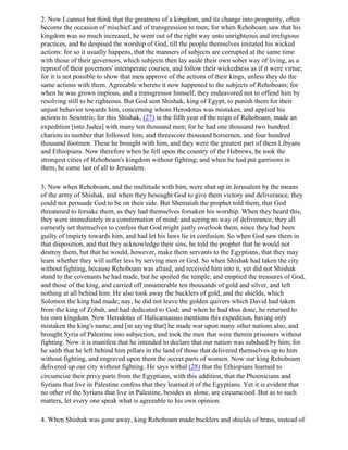 2. Now I cannot but think that the greatness of a kingdom, and its change into prosperity, often
become the occasion of mischief and of transgression to men; for when Rehoboam saw that his
kingdom was so much increased, he went out of the right way unto unrighteous and irreligious
practices, and he despised the worship of God, till the people themselves imitated his wicked
actions: for so it usually happens, that the manners of subjects are corrupted at the same time
with those of their governors, which subjects then lay aside their own sober way of living, as a
reproof of their governors' intemperate courses, and follow their wickedness as if it were virtue;
for it is not possible to show that men approve of the actions of their kings, unless they do the
same actions with them. Agreeable whereto it now happened to the subjects of Rehoboam; for
when he was grown impious, and a transgressor himself, they endeavored not to offend him by
resolving still to be righteous. But God sent Shishak, king of Egypt, to punish them for their
unjust behavior towards him, concerning whom Herodotus was mistaken, and applied his
actions to Sesostris; for this Shishak, (27) in the fifth year of the reign of Rehoboam, made an
expedition [into Judea] with many ten thousand men; for he had one thousand two hundred
chariots in number that followed him, and threescore thousand horsemen, and four hundred
thousand footmen. These he brought with him, and they were the greatest part of them Libyans
and Ethiopians. Now therefore when he fell upon the country of the Hebrews, he took the
strongest cities of Rehoboam's kingdom without fighting; and when he had put garrisons in
them, he came last of all to Jerusalem.

3. Now when Rehoboam, and the multitude with him, were shut up in Jerusalem by the means
of the army of Shishak, and when they besought God to give them victory and deliverance, they
could not persuade God to be on their side. But Shemaiah the prophet told them, that God
threatened to forsake them, as they had themselves forsaken his worship. When they heard this,
they were immediately in a consternation of mind; and seeing no way of deliverance, they all
earnestly set themselves to confess that God might justly overlook them, since they had been
guilty of impiety towards him, and had let his laws lie in confusion. So when God saw them in
that disposition, and that they acknowledge their sins, he told the prophet that he would not
destroy them, but that he would, however, make them servants to the Egyptians, that they may
learn whether they will suffer less by serving men or God. So when Shishak had taken the city
without fighting, because Rehoboam was afraid, and received him into it, yet did not Shishak
stand to the covenants he had made, but he spoiled the temple, and emptied the treasures of God,
and those of the king, and carried off innumerable ten thousands of gold and silver, and left
nothing at all behind him. He also took away the bucklers of gold, and the shields, which
Solomon the king had made; nay, he did not leave the golden quivers which David had taken
from the king of Zobah, and had dedicated to God; and when he had thus done, he returned to
his own kingdom. Now Herodotus of Halicarnassus mentions this expedition, having only
mistaken the king's name; and [in saying that] he made war upon many other nations also, and
brought Syria of Palestine into subjection, and took the men that were therein prisoners without
fighting. Now it is manifest that he intended to declare that our nation was subdued by him; for
he saith that he left behind him pillars in the land of those that delivered themselves up to him
without fighting, and engraved upon them the secret parts of women. Now our king Rehoboam
delivered up our city without fighting. He says withal (28) that the Ethiopians learned to
circumcise their privy parts from the Egyptians, with this addition, that the Phoenicians and
Syrians that live in Palestine confess that they learned it of the Egyptians. Yet it is evident that
no other of the Syrians that live in Palestine, besides us alone, are circumcised. But as to such
matters, let every one speak what is agreeable to his own opinion.

4. When Shishak was gone away, king Rehoboam made bucklers and shields of brass, instead of
 