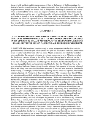 those of gold, and delivered the same number of them to the keepers of the king's palace. So,
instead of warlike expeditions, and that glory which results from those public actions, he reigned
in great quietness, though not without fear, as being always an enemy to Jeroboam, and he died
when he had lived fifty-seven years, and reigned seventeen. He was in his disposition a proud
and a foolish man, and lost [part of his] dominions by not hearkening to his father's friends. He
was buried in Jerusalem, in the sepulchers of the kings; and his son Abijah succeeded him in the
kingdom, and this in the eighteenth year of Jeroboam's reign over the ten tribes; and this was the
conclusion of these affairs. It must be now our business to relate the affairs of Jeroboam, and
how he ended his life; for he ceased not nor rested to be injurious to God, but every day raised
up altars upon high mountains, and went on making priests out of the multitude.


                                        CHAPTER 11.

 CONCERNING THE DEATH OF A SON OF JEROBOAM. HOW JEROBOAM WAS
BEATEN BY ABIJAH WHO DIED A LITTLE AFTERWARD AND WAS SUCCEEDED
IN HIS KINGDOM BY ASA. AND ALSO HOW, AFTER THE DEATH OF JEROBOAM
 BAASHA DESTROYED HIS SON NADAB AND ALL THE HOUSE OF JEROBOAM.

1. HOWEVER, God was in no long time ready to return Jeroboam's wicked actions, and the
punishment they deserved, upon his own head, and upon the heads of all his house. And whereas
a soil of his lay sick at that time, who was called Abijah, he enjoined his wife to lay aside her
robes, and to take the garments belonging to a private person, and to go to Ahijah the prophet,
for that he was a wonderful man in foretelling futurities, it having been he who told me that I
should be king. He also enjoined her, when she came to him, to inquire concerning the child, as
if she were a stranger, whether he should escape this distemper. So she did as her husband bade
her, and changed her habit, and came to the city Shiloh, for there did Ahijah live. And as she
was going into his house, his eyes being then dim with age, God appeared to him, and informed
him of two things; that the wife of Jeroboam was come to him, and what answer he should make
to her inquiry. Accordingly, as the woman was coming into the house like a private person and a
stranger, he cried out, "Come in, O thou wife of Jeroboam! Why concealest thou thyself? Thou
art not concealed from God, who hath appeared to me, and informed me that thou wast coming,
and hath given me in command what I shall say to thee." So he said that she should go away to
her husband, and speak to him thus: "Since I made thee a great man when thou wast little, or
rather wast nothing, and rent the kingdom from the house of David, and gave it to thee, and thou
hast been unmindful of these benefits, hast left off my worship, hast made thee molten gods and
honored them, I will in like manner cast thee down again, and will destroy all thy house, and
make them food for the dogs and the fowls; for a certain king is rising up, by appointment, over
all this people, who shall leave none of the family of Jeroboam remaining. The multitude also
shall themselves partake of the same punishment, and shall be cast out of this good land, and
shall be scattered into the places beyond Euphrates, because they have followed the wicked
practices of their king, and have worshipped the gods that he made, and forsaken my sacrifices.
But do thou, O woman, make haste back to thy husband, and tell him this message; but thou
shalt then find thy son dead, for as thou enterest the city he shall depart this life; yet shall he be
buried with the lamentation of all the multitude, and honored with a general mourning, for he
was the only person of goodness of Jeroboam's family." When the prophet had foretold these
events, the woman went hastily away with a disordered mind, and greatly grieved at the death of
the forenamed child. So she was in lamentation as she went along the road, and mourned for the
death of her son, that was just at hand. She was indeed in a miserable condition at the
unavoidable misery of his death, and went apace, but in circumstances very unfortunate, because
 
