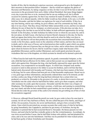 besides all this, that he introduced a spurious successor, and proposed to give the kingdom of
their ancestors to that pestilent fellow Antipater: - that he would now appease the ghosts of
Hyrcanus and Mariamne, by taking vengeance on him; for that it was not fit for him to take the
succession to the government from such a father without bloodshed: that many things happen
every day to provoke him so to do, insomuch that he can say nothing at all, but it affords
occasion for calumny against him; for that if any mention be made of nobility of birth, even in
other cases, he is abused unjustly, while his father would say that nobody, to be sure, is of noble
birth but Alexander, and that his father was inglorious for want of such nobility. If they be at
any time hunting, and he says nothing, he gives offense; and if he commends any body, they
take it in way of jest. That they always find their father unmercifully severe, and have no natural
affection for any of them but for Antipater; on which accounts, if this plot does not take, he is
very willing to die; but that in case he kill his father, he hath sufficient opportunities for saving
himself. In the first place, he hath Archelaus his father-in-law to whom he can easily fly; and in
the next place, he hath Caesar, who had never known Herod's character to this day; for that he
shall not appear then before him with that dread he used to do when his father was there to
terrify him; and that he will not then produce the accusations that concerned himself alone, but
would, in the first place, openly insist on the calamities of their nation, and how they are taxed
to death, and in what ways of luxury and wicked practices that wealth is spent which was gotten
by bloodshed; what sort of persons they are that get our riches, and to whom those cities belong
upon whom he bestows his favors; that he would have inquiry made what became of his
grandfather [Hyrcanus], and his mother [Mariamne], and would openly proclaim the gross
wickedness that was in the kingdom; on which accounts he should not be deemed a parricide.

3. When Eurycles had made this portentous speech, he greatly commended Antipater, as the
only child that had an affection for his father, and on that account was an impediment to the
other's plot against him. Hereupon the king, who had hardly repressed his anger upon the former
accusations, was exasperated to an incurable degree. At which time Antipater took another
occasion to send in other persons to his father to accuse his brethren, and to tell him that they
had privately discoursed with Jucundus and Tyrannus, who had once been masters of the horse
to the king, but for some offenses had been put out of that honorable employment. Herod was in
a very great rage at these informations, and presently ordered those men to be tortured; yet did
not they confess any thing of what the king had been informed; but a certain letter was
produced, as written by Alexander to the governor of a castle, to desire him to receive him and
Aristobulus into the castle when he had killed his father, and to give them weapons, and what
other assistance he could, upon that occasion. Alexander said that this letter was a forgery of
Diophantus. This Diophantus was the king's secretary, a bold man, and cunning in counterfeiting
any one's hand; and after he had counterfeited a great number, he was at last put to death for it.
Herod did also order the governor of the castle to be tortured, but got nothing out of him of what
the accusations suggested.

4. However, although Herod found the proofs too weak, he gave order to have his sons kept in
custody; for till now they had been at liberty. He also called that pest of his family, and forger of
all this vile accusation, Eurycles, his savior and benefactor, and gave him a reward of fifty
talents. Upon which he prevented any accurate accounts that could come of what he had done,
by going immediately into Cappadocia, and there he got money of Archelaus, having the
impudence to pretend that he had reconciled Herod to Alexander. He thence passed over into
Greece, and used what he had thus wickedly gotten to the like wicked purposes. Accordingly, he
was twice accused before Caesar, that he had filled Achaia with sedition, and had plundered its
cities; and so he was sent into banishment. And thus was he punished for what wicked actions
he had been guilty of about Aristobulus and Alexander.
 