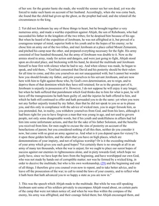 of her son: for the greater haste she made, she would the sooner see her son dead, yet was she
forced to make such haste on account of her husband. Accordingly, when she was come back,
she found that the child had given up the ghost, as the prophet had said; and she related all the
circumstances to the king.

2. Yet did not Jeroboam lay any of these things to heart, but he brought together a very
numerous army, and made a warlike expedition against Abijah, the son of Rehoboam, who had
succeeded his father in the kingdom of the two tribes; for he despised him because of his age.
But when he heard of the expedition of Jeroboam, he was not affrighted at it, but proved of a
courageous temper of mind, superior both to his youth and to the hopes of his enemy; so he
chose him an army out of the two tribes, and met Jeroboam at a place called Mount Zemaraim,
and pitched his camp near the other, and prepared everything necessary for the fight. His army
consisted of four hundred thousand, but the army of Jeroboam was double to it. Now as the
armies stood in array, ready for action and dangers, and were just going to fight, Abijah stood
upon an elevated place, and beckoning with his hand, he desired the multitude and Jeroboam
himself to hear first with silence what he had to say. And when silence was made, he began to
speak, and told them, - "God had consented that David and his posterity should be their rulers
for all time to come, and this you yourselves are not unacquainted with; but I cannot but wonder
how you should forsake my father, and join yourselves to his servant Jeroboam, and are now
here with him to fight against those who, by God's own determination, are to reign, and to
deprive them of that dominion which they have still retained; for as to the greater part of it,
Jeroboam is unjustly in possession of it. However, I do not suppose he will enjoy it any longer;
but when he hath suffered that punishment which God thinks due to him for what is past, he will
leave off the transgressions he hath been guilty of, and the injuries he hath offered to him, and
which he hath still continued to offer and hath persuaded you to do the same: yet when you were
not any further unjustly treated by my father, than that he did not speak to you so as to please
you, and this only in compliance with the advice of wicked men, you in anger forsook him, as
you pretended, but, in reality, you withdrew yourselves from God, and from his laws, although it
had been right for you to have forgiven a man that was young in age, and not used to govern
people, not only some disagreeable words, but if his youth and unskilfulness in affairs had led
him into some unfortunate actions, and that for the sake of his father Solomon, and the benefits
you received from him; for men ought to excuse the sins of posterity on account of the
benefactions of parent; but you considered nothing of all this then, neither do you consider it
now, but come with so great an army against us. And what is it you depend upon for victory? Is
it upon these golden heifers, and the altars that you have on high places, which are
demonstrations of your impiety, and not of religious worship? Or is it the exceeding multitude
of your army which gives you such good hopes? Yet certainly there is no strength at all in an
army of many ten thousands, when the war is unjust; for we ought to place our surest hopes of
success against our enemies in righteousness alone, and in piety towards God; which hope we
justly have, since we have kept the laws from the beginning, and have worshipped our own God,
who was not made by hands out of corruptible matter; nor was he formed by a wicked king, in
order to deceive the multitude; but who is his own workmanship, (29) and the beginning and end
of all things. I therefore give you counsel even now to repent, and to take better advice, and to
leave off the prosecution of the war; to call to mind the laws of your country, and to reflect what
it hath been that hath advanced you to so happy a state as you are now in."

3. This was the speech which Abijah made to the multitude. But while he was still speaking
Jeroboam sent some of his soldiers privately to encompass Abijab round about, on certain parts
of the camp that were not taken notice of; and when he was thus within the compass of the
enemy, his army was affrighted, and their courage failed them; but Abijah encouraged them, and
 