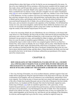 exhorted them to place their hopes on God, for that he was not encompassed by the enemy. So
they all at once implored the Divine assistance, while the priests sounded with the trumpet, and
they made a shout, and fell upon their enemies, and God brake the courage and cast down the
force of their enemies, and made Ahijah's army superior to them; for God vouchsafed to grant
them a wonderful and very famous victory; and such a slaughter was now made of Jeroboam's
army (30) as is never recorded to have happened in any other war, whether it were of the Greeks
or of the Barbarians, for they overthrew [and slew] five hundred thousand of their enemies, and
they took their strongest cities by force, and spoiled them; and besides those, they did the same
to Bethel and her towns, and Jeshanah and her towns. And after this defeat Jeroboam never
recovered himself during the life of Abijah, who yet did not long survive, for he reigned but
three years, and was buried in Jerusalem in the sepulchers of his forefathers. He left behind him
twenty-two sons, and sixteen daughters; and he had also those children by fourteen wives; and
Asa his son succeeded in the kingdom; and the young man's mother was Michaiah. Under his
reign the country of the Israelites enjoyed peace for ten years.

4. And so far concerning Abijah, the son of Rehoboam, the son of Solomon, as his history hath
come down to us. But Jeroboam, the king of the ten tribes, died when he had governed them two
and twenty years; whose son Nadab succeeded him, in the second year of the reign of Asa. Now
Jeroboam's son governed two years, and resembled his father in impiety and wickedness. In
these two years he made an expedition against Gibbethon, a city of the Philistines, and
continued the siege in order to take it; but he was conspired against while he was there by a
friend of his, whose name was Baasha, the son of Ahijah, and was slain; which Baasha took the
kingdom after the other's death, and destroyed the whole house of Jeroboam. It also came to
pass, according as God had foretold, that some of Jeroboam's kindred that died in the city were
torn to pieces and devoured by dogs, and that others of them that died in the fields were torn and
devoured by the fowls. So the house of Jeroboam suffered the just punishment of his impiety,
and of his wicked actions.


                                      CHAPTER 12.

  HOW ZERAH, KING OF THE ETHIOPIANS, WAS BEATEN BY ASA; AND HOW
  ASA, UPON BAASHA'S MAKING WAR AGAINST HIM, INVITED THE KING OF
 THE DAMASCENS TO ASSIST HIM; AND HOW, ON THE DESTRUCTION OF THE
 HOUSE OF BAASHA ZIMRI GOT THE KINGDOM AS DID HIS SON AHAB AFTER
                               HIM.

1. Now Asa, the king of Jerusalem, was of an excellent character, and had a regard to God, and
neither did nor designed any thing but what had relation to the observation of the laws. He made
a reformation of his kingdom, and cut off whatsoever was wicked therein, and purified it from
every impurity. Now he had an army of chosen men that were armed with targets and spears; out
of the tribe of Judah three hundred thousand; and out of the tribe of Benjamin, that bore shields
and drew bows, two hundred and fifty thousand. But when he had already reigned ten years,
Zerah, king of Ethiopia, (31) made an expedition against him, with a great army, of nine
hundred thousand footmen, and one hundred thousand horsemen, and three hundred chariots,
and came as far as Mareshah, a city that belonged to the tribe of Judah. Now when Zerah had
passed so far with his own army, Asa met him, and put his army in array over against him, in a
valley called Zephathah, not far from the city; and when he saw the multitude of the Ethiopians,
he cried out, and besought God to give him the victory, and that he might kill many ten
 