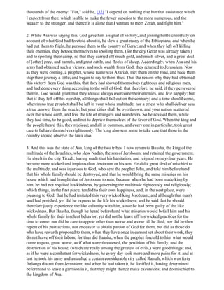 thousands of the enemy: "For," said he, (32) "I depend on nothing else but that assistance which
I expect from thee, which is able to make the fewer superior to the more numerous, and the
weaker to the stronger; and thence it is alone that I venture to meet Zerah, and fight him."

2. While Asa was saying this, God gave him a signal of victory, and joining battle cheerfully on
account of what God had foretold about it, he slew a great many of the Ethiopians; and when he
had put them to flight, he pursued them to the country of Gerar; and when they left off killing
their enemies, they betook themselves to spoiling them, (for the city Gerar was already taken,)
and to spoiling their camp, so that they carried off much gold, and much silver, and a great deal
of [other] prey, and camels, and great cattle, and flocks of sheep. Accordingly, when Asa and his
army had obtained such a victory, and such wealth from God, they returned to Jerusalem. Now
as they were coming, a prophet, whose name was Azariah, met them on the road, and bade them
stop their journey a little; and began to say to them thus: That the reason why they had obtained
this victory from God was this, that they had showed themselves righteous and religious men,
and had done every thing according to the will of God; that therefore, he said, if they persevered
therein, God would grant that they should always overcome their enemies, and live happily; but
that if they left off his worship, all things shall fall out on the contrary; and a time should come,
wherein no true prophet shall be left in your whole multitude, nor a priest who shall deliver you
a true ,answer from the oracle; but your cities shall be overthrown, and your nation scattered
over the whole earth, and live the life of strangers and wanderers. So he advised them, while
they had time, to be good, and not to deprive themselves of the favor of God. When the king and
the people heard this, they rejoiced; and all in common, and every one in particular, took great
care to behave themselves righteously. The king also sent some to take care that those in the
country should observe the laws also.

3. And this was the state of Asa, king of the two tribes. I now return to Baasha, the king of the
multitude of the Israelites, who slew Nadab, the son of Jeroboam, and retained the government.
He dwelt in the city Tirzah, having made that his habitation, and reigned twenty-four years. He
became more wicked and impious than Jeroboam or his son. He did a great deal of mischief to
the multitude, and was injurious to God, who sent the prophet Jehu, and told him beforehand
that his whole family should be destroyed, and that he would bring the same miseries on his
house which had brought that of Jeroboam to ruin; because when he had been made king by
him, he had not requited his kindness, by governing the multitude righteously and religiously;
which things, in the first place, tended to their own happiness, and, in the next place, were
pleasing to God: that he had imitated this very wicked king Jeroboam; and although that man's
soul had perished, yet did he express to the life his wickedness; and he said that he should
therefore justly experience the like calamity with him, since he had been guilty of the like
wickedness. But Baasha, though he heard beforehand what miseries would befall him and his
whole family for their insolent behavior, yet did not he leave off his wicked practices for the
time to come, nor did he care to appear other than worse and worse till he died; nor did he then
repent of his past actions, nor endeavor to obtain pardon of God for them, but did as those do
who have rewards proposed to them, when they have once in earnest set about their work, they
do not leave off their labors; for thus did Baasha, when the prophet foretold to him what would
come to pass, grow worse, as if what were threatened, the perdition of his family, and the
destruction of his house, (which are really among the greatest of evils,) were good things; and,
as if he were a combatant for wickedness, he every day took more and more pains for it: and at
last he took his army and assaulted a certain considerable city called Ramah, which was forty
furlongs distant from Jerusalem; and when he had taken it, he fortified it, having determined
beforehand to leave a garrison in it, that they might thence make excursions, and do mischief to
the kingdom of Asa.
 