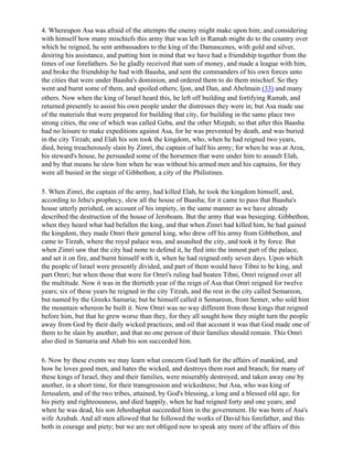 4. Whereupon Asa was afraid of the attempts the enemy might make upon him; and considering
with himself how many mischiefs this army that was left in Ramah might do to the country over
which he reigned, he sent ambassadors to the king of the Damascenes, with gold and silver,
desiring his assistance, and putting him in mind that we have had a friendship together from the
times of our forefathers. So he gladly received that sum of money, and made a league with him,
and broke the friendship he had with Baasha, and sent the commanders of his own forces unto
the cities that were under Baasha's dominion, and ordered them to do them mischief. So they
went and burnt some of them, and spoiled others; Ijon, and Dan, and Abelmain (33) and many
others. Now when the king of Israel heard this, he left off building and fortifying Ramah, and
returned presently to assist his own people under the distresses they were in; but Asa made use
of the materials that were prepared for building that city, for building in the same place two
strong cities, the one of which was called Geba, and the other Mizpah; so that after this Baasha
had no leisure to make expeditions against Asa, for he was prevented by death, and was buried
in the city Tirzah; and Elah his son took the kingdom, who, when he had reigned two years,
died, being treacherously slain by Zimri, the captain of half his army; for when he was at Arza,
his steward's house, he persuaded some of the horsemen that were under him to assault Elah,
and by that means he slew him when he was without his armed men and his captains, for they
were all busied in the siege of Gibbethon, a city of the Philistines.

5. When Zimri, the captain of the army, had killed Elah, he took the kingdom himself, and,
according to Jehu's prophecy, slew all the house of Baasha; for it came to pass that Baasha's
house utterly perished, on account of his impiety, in the same manner as we have already
described the destruction of the house of Jeroboam. But the army that was besieging. Gibbethon,
when they heard what had befallen the king, and that when Zimri had killed him, he had gained
the kingdom, they made Omri their general king, who drew off his army from Gibbethon, and
came to Tirzah, where the royal palace was, and assaulted the city, and took it by force. But
when Zimri saw that the city had none to defend it, he fled into the inmost part of the palace,
and set it on fire, and burnt himself with it, when he had reigned only seven days. Upon which
the people of Israel were presently divided, and part of them would have Tibni to be king, and
part Omri; but when those that were for Omri's ruling had beaten Tibni, Omri reigned over all
the multitude. Now it was in the thirtieth year of the reign of Asa that Omri reigned for twelve
years; six of these years he reigned in the city Tirzah, and the rest in the city called Semareon,
but named by the Greeks Samaria; but he himself called it Semareon, from Semer, who sold him
the mountain whereon he built it. Now Omri was no way different from those kings that reigned
before him, but that he grew worse than they, for they all sought how they might turn the people
away from God by their daily wicked practices; and oil that account it was that God made one of
them to be slain by another, and that no one person of their families should remain. This Omri
also died in Samaria and Ahab his son succeeded him.

6. Now by these events we may learn what concern God hath for the affairs of mankind, and
how he loves good men, and hates the wicked, and destroys them root and branch; for many of
these kings of Israel, they and their families, were miserably destroyed, and taken away one by
another, in a short time, for their transgression and wickedness; but Asa, who was king of
Jerusalem, and of the two tribes, attained, by God's blessing, a long and a blessed old age, for
his piety and righteousness, and died happily, when he had reigned forty and one years; and
when he was dead, his son Jehoshaphat succeeded him in the government. He was born of Asa's
wife Azubah. And all men allowed that he followed the works of David his forefather, and this
both in courage and piety; but we are not obliged now to speak any more of the affairs of this
 