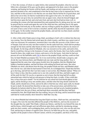 3. Now this woman, of whom we spake before, that sustained the prophet, when her son was
fallen into a distemper till he gave up the ghost, and appeared to be dead, came to the prophet
weeping, and beating her breasts with her hands, and sending out such expressions as her
passions dictated to her, and complained to him that he had come to her to reproach her for her
sins, and that on this account it was that her son was dead. But he bid her be of good cheer, and
deliver her son to him, for that he would deliver him again to her alive. So when she had
delivered her son up to him, he carried him into an upper room, where he himself lodged, and
laid him down upon the bed, and cried unto God, and said, that God had not done well, in
rewarding the woman who had entertained him and sustained him, by taking away her son; and
he prayed that he would send again the soul of the child into him, and bring him to life again.
Accordingly God took pity on the mother, and was willing to gratify the prophet, that he might
not seem to have come to her to do her a mischief, and the child, beyond all expectation, came
to life again. So the mother returned the prophet thanks, and said she was then clearly satisfied
that God did converse with him.

4. After a little while Elijah came to king Ahab, according to God's will, to inform him that rain
was coming. Now the famine had seized upon the whole country, and there was a great want of
what was necessary for sustenance, insomuch that it was after the recovery of the widow's son
of Sarepta, God sent not only men that wanted it, but the earth itself also, which did not produce
enough for the horse and the other beasts of what was useful for them to feed on, by reason of
the drought. So the king called for Obadiah, who was steward over his cattle, and said to him,
that he would have him go to the fountains of water, and to the brooks, that if any herbs could be
found for them, they might mow it down, and reserve it for the beasts. And when he had sent
persons all over the habitable earth (34) to discover the prophet Elijah, and they could not find
him, he bade Obadiah accompany him. So it was resolved they should make a progress, and
divide the ways between them; and Obadiah took one road, and the king another. Now it
happened that the same time when queen Jezebel slew the prophets, that this Obadiah had
hidden a hundred prophets, and had fed them with nothing but bread and water. But when
Obadiah was alone, and absent from the king, the prophet Elijah met him; and Obadiah asked
him who he was; and when he had learned it from him, he worshipped him. Elijah then bid him
go to the king, and tell him that I am here ready to wait on him. But Obadiah replied, "What evil
have I done to thee, that thou sendest me to one who seeketh to kill thee, and hath sought over
all the earth for thee? Or was he so ignorant as not to know that the king had left no place
untouched unto which he had not sent persons to bring him back, in order, if they could take
him, to have him put to death?" For he told him he was afraid lest God should appear to him
again, and he should go away into another place; and that when the king should send him for
Elijah, and he should miss of him, and not be able to find him any where upon earth, he should
be put to death. He desired him therefore to take care of his preservation; and told him how
diligently he had provided for those of his own profession, and had saved a hundred prophets,
when Jezebel slew the rest of them, and had kept them concealed, and that they had been
sustained by him. But Elijah bade him fear nothing, but go to the king; and he assured him upon
oath that he would certainly show himself to Ahab that very day.

5. So when Obadiah had informed the king that Elijah was there, Ahab met him, and asked him,
in anger, if he were the man that afflicted the people of the Hebrews, and was the occasion of
the drought they lay under? But Elijah, without any flattery, said that he was himself the man, he
and his house, which brought such sad afflictions upon them, and that by introducing strange
gods into their country, and worshipping them, and by leaving their own, who was the only true
God, and having no manner of regard to him. However, he bade him go his way, and gather
together all the people to him to Mount Carmel, with his own prophets, and those of his wife,
 