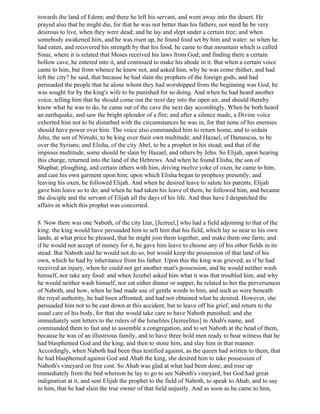 towards the land of Edom; and there he left his servant, and went away into the desert. He
prayed also that he might die, for that he was not better than his fathers, nor need he be very
desirous to live, when they were dead; and he lay and slept under a certain tree; and when
somebody awakened him, and he was risen up, he found food set by him and water: so when he
had eaten, and recovered his strength by that his food, he came to that mountain which is called
Sinai, where it is related that Moses received his laws from God; and finding there a certain
hollow cave, he entered into it, and continued to make his abode in it. But when a certain voice
came to him, but from whence he knew not, and asked him, why he was come thither, and had
left the city? he said, that because he had slain the prophets of the foreign gods, and had
persuaded the people that he alone whom they had worshipped from the beginning was God, he
was sought for by the king's wife to be punished for so doing. And when he had heard another
voice, telling him that he should come out the next day into the open air, and should thereby
know what he was to do, he came out of the cave the next day accordingly, When he both heard
an earthquake, and saw the bright splendor of a fire; and after a silence made, a Divine voice
exhorted him not to be disturbed with the circumstances he was in, for that none of his enemies
should have power over him. The voice also commanded him to return home, and to ordain
Jehu, the son of Nimshi, to be king over their own multitude; and Hazael, of Damascus, to be
over the Syrians; and Elisha, of the city Abel, to be a prophet in his stead; and that of the
impious multitude, some should be slain by Hazael, and others by Jehu. So Elijah, upon hearing
this charge, returned into the land of the Hebrews. And when he found Elisha, the son of
Shaphat, ploughing, and certain others with him, driving twelve yoke of oxen, he came to him,
and cast his own garment upon him; upon which Elisha began to prophesy presently, and
leaving his oxen, he followed Elijah. And when he desired leave to salute his parents, Elijah
gave him leave so to do; and when he had taken his leave of them, he followed him, and became
the disciple and the servant of Elijah all the days of his life. And thus have I despatched the
affairs in which this prophet was concerned.

8. Now there was one Naboth, of the city Izar, [Jezreel,] who had a field adjoining to that of the
king: the king would have persuaded him to sell him that his field, which lay so near to his own
lands, at what price he pleased, that he might join them together, and make them one farm; and
if he would not accept of money for it, he gave him leave to choose any of his other fields in its
stead. But Naboth said he would not do so, but would keep the possession of that land of his
own, which he had by inheritance from his father. Upon this the king was grieved, as if he had
received an injury, when he could not get another man's possession, and he would neither wash
himself, nor take any food: and when Jezebel asked him what it was that troubled him, and why
he would neither wash himself, nor eat either dinner or supper, he related to her the perverseness
of Naboth, and how, when he had made use of gentle words to him, and such as were beneath
the royal authority, he had been affronted, and had not obtained what he desired. However, she
persuaded him not to be cast down at this accident, but to leave off his grief, and return to the
usual care of his body, for that she would take care to have Naboth punished; and she
immediately sent letters to the rulers of the Israelites [Jezreelites] in Ahab's name, and
commanded them to fast and to assemble a congregation, and to set Naboth at the head of them,
because he was of an illustrious family, and to have three bold men ready to bear witness that he
had blasphemed God and the king, and then to stone him, and slay him in that manner.
Accordingly, when Naboth had been thus testified against, as the queen had written to them, that
he had blasphemed against God and Ahab the king, she desired him to take possession of
Naboth's vineyard on free cost. So Ahab was glad at what had been done, and rose up
immediately from the bed whereon he lay to go to see Naboth's vineyard; but God had great
indignation at it, and sent Elijah the prophet to the field of Naboth, to speak to Ahab, and to say
to him, that he had slain the true owner of that field unjustly. And as soon as he came to him,
 