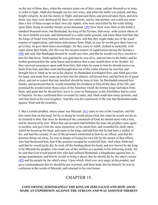 on the last of those days, when the enemies came out of their camp, and put themselves in array
in order to fight, Ahab also brought out his own army; and when the battle was joined, and they
fought valiantly, he put the enemy to flight, and pursued them, and pressed upon them, and slew
them; nay, they were destroyed by their own chariots, and by one another; nor could any more
than a few of them escape to their own city Aphek, who were also killed by the walls falling
upon them, being in number twenty-seven thousand. (39) Now there were slain in this battle a
hundred thousand more; but Benhadad, the king of the Syrians, fled away, with certain others of
his most faithful servants, and hid himself in a cellar under ground; and when these told him that
the kings of Israel were humane and merciful men, and that they might make use of the usual
manner of supplication, and obtain deliverance from Ahab, in case he would give them leave to
go to him, he gave them leave accordingly. So they came to Ahab, clothed in sackcloth, with
ropes about their heads, (for this was the ancient manner of supplication among the Syrians,)
(40) and said, that Benhadad desired he would save him, and that he would ever be a servant to
him for that favor. Ahab replied he was glad that he was alive, and not hurt in the battle; and he
further promised him the same honor and kindness that a man would show to his brother. So
they received assurances upon oath from him, that when he came to him he should receive no
harm from him, and then went and brought him out of the cellar wherein he was hid, and
brought him to Ahab as he sat in his chariot. So Benhadad worshipped him; and Ahab gave him
his hand, and made him come up to him into his chariot, and kissed him, and bid him be of good
cheer, and not to expect that any mischief should be done to him. So Berthadad returned him
thanks, and professed that he would remember his kindness to him all the days of his life; and
promised he would restore those cities of the Israelites which the former kings had taken from
them, and grant that he should have leave to come to Damascus, as his forefathers had to come
to Samaria. So they confirmed their covenant by oaths, and Ahab made him many presents, and
sent him back to his own kingdom. And this was the conclusion of the war that Benhadad made
against Ahab and the Israelites.

5. But a certain prophet, whose name was Micaiah, (41) came to one of the Israelites, and bid
him smite him on the head, for by so doing he would please God; but when he would not do so,
he foretold to him, that since he disobeyed the commands of God, he should meet with a lion,
and be destroyed by him. When that sad accident had befallen the man, the prophet came again
to another, and gave him the same injunction; so he smote him, and wounded his skull; upon
which he bound up his head, and came to the king, and told him that he had been a soldier of
his, and had the custody of one of the prisoners committed to him by an officer, and that the
prisoner being run away, he was in danger of losing his own life by the means of that officer,
who had threatened him, that if the prisoner escaped he would kill him. And when Ahab had
said that he would justly die, he took off the binding about his head, and was known by the king
to be Micaiah the prophet, who made use of this artifice as a prelude to his following words; for
he said that God would punish him who had suffered Benhadad, a blasphemer against him, to
escape punishment; and that he would so bring it about, that he should die by the other's means
(42) and his people by the other's army. Upon which Ahab was very angry at the prophet, and
gave commandment that he should be put in prison, and there kept; but for himself, he was in
confusion at the words of Micaiah, and returned to his own house.


                                      CHAPTER 15.

 CONCERNING JEHOSHAPHAT THE KING OF JERUSALEM AND HOW AHAB
MADE AN EXPEDITION AGAINST THE SYRIANS AND WAS ASSISTED THEREIN
 