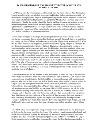 BY JEHOSHAPHAT, BUT WAS HIMSELF OVERCOME IN BATTLE AND
                         PERISHED THEREIN.

1. AND these were the circumstances in which Ahab was. But I now return to Jehoshaphat, the
king of Jerusalem, who, when he had augmented his kingdom, had set garrisons in the cities of
the countries belonging to his subjects, and had put such garrisons no less into those cities which
were taken out of the tribe of Ephraim by his grandfather Abijah, when Jeroboam reigned over
the ten tribes [than he did into the other]. But then he had God favorable and assisting to him, as
being both righteous and religious, and seeking to do somewhat every day that should be
agreeable and acceptable to God. The kings also that were round about him honored him with
the presents they made him, till the riches that he had acquired were immensely great, and the
glory he had gained was of a most exalted nature.

2. Now, in the third year of this reign, he called together the rulers of the country, and the
priests, and commanded them to go round the land, and teach all the people that were under him,
city by city, the laws of Moses, and to keep them, and to be diligent in the worship of God. With
this the whole multitude was so pleased, that they were not so eagerly set upon or affected with
any thing so much as the observation of the laws. The neighboring nations also continued to
love Jehoshaphat, and to be at peace with him. The Philistines paid their appointed tribute, and
the Arabians supplied him every year with three hundred and sixty lambs, and as many kids of
the goats. He also fortified the great cities, which were many in number, and of great
consequence. He prepared also a mighty army of soldiers and weapons against their enemies.
Now the army of men that wore their armor, was three hundred thousand of the tribe of Judah,
of whom Adnah was the chief; but John was chief of two hundred thousand. The same man was
chief of the tribe of Benjamin, and had two hundred thousand archers under him. There was
another chief, whose name was Jehozabad, who had a hundred and fourscore thousand armed
men. This multitude was distributed to he ready for the king's service, besides those whom he
sent to the best fortified cities.

3. Jehoshaphat took for his son Jehoram to wife the daughter of Ahab, the king of the ten tribes,
whose name was Athaliah. And when, after some time, he went to Samaria, Ahab received him
courteously, and treated the army that followed him in a splendid manner, with great plenty of
corn and wine, and of slain beasts; and desired that he would join with him in his war against the
king of Syria, that he might recover from him the city Ramoth, in Gilead; for though it had
belonged to his father, yet had the king of Syria's father taken it away from him; and upon
Jehoshaphat's promise to afford him his assistance, (for indeed his army was not inferior to the
other,) and his sending for his army from Jerusalem to Samaria, the two kings went out of the
city, and each of them sat on his own throne, and each gave their orders to their several armies.
Now Jehoshaphat bid them call some of the prophets, if there were any there, and inquire of
them concerning this expedition against the king of Syria, whether they would give them
counsel to make that expedition at this time, for there was peace at that time between Ahab and
the king of Syria, which had lasted three years, from the time he had taken him captive till that
day.

4. So Ahab called his own prophets, being in number about four hundred, and bid them inquire
of God whether he would grant him the victory, if he made an expedition against Benhadad, and
enable him to overthrow that city, for whose sake it was that he was going to war. Now these
prophets gave their counsel for making this expedition, and said that he would beat the king of
Syria, and, as formerly, would reduce him under his power. But Jehoshaphat, understanding by
 