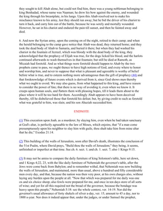 they sought to kill Ahab alone, but could not find him, there was a young nobleman belonging to
king Benhadad, whose name was Naaman; he drew his bow against the enemy, and wounded
the king through his breastplate, in his lungs. Upon this Ahab resolved not to make his
mischance known to his army, lest they should run away; but he bid the driver of his chariot to
turn it back, and carry him out of the battle, because he was sorely and mortally wounded.
However, he sat in his chariot and endured the pain till sunset, and then he fainted away and
died.

6. And now the Syrian army, upon the coming on of the night, retired to their camp; and when
the herald belonging to the camp gave notice that Ahab was dead, they returned home; and they
took the dead body of Ahab to Samaria, and buried it there; but when they had washed his
chariot in the fountain of Jezreel, which was bloody with the dead body of the king, they
acknowledged that the prophecy of Elijah was true, for the dogs licked his blood, and the harlots
continued afterwards to wash themselves in that fountain; but still he died at Ramoth, as
Micaiah had foretold. And as what things were foretold should happen to Ahab by the two
prophets came to pass, we ought thence to have high notions of God, and every where to honor
and worship him, and never to suppose that what is pleasant and agreeable is worthy of belief
before what is true, and to esteem nothing more advantageous than the gift of prophecy (44) and
that foreknowledge of future events which is derived from it, since God shows men thereby
what we ought to avoid. We may also guess, from what happened to this king, and have reason
to consider the power of fate; that there is no way of avoiding it, even when we know it. It
creeps upon human souls, and flatters them with pleasing hopes, till it leads them about to the
place where it will be too hard for them. Accordingly Ahab appears to have been deceived
thereby, till he disbelieved those that foretold his defeat; but, by giving credit to such as foretold
what was grateful to him, was slain; and his son Ahaziah succeeded him.

                                             ENDNOTE

(1) This execution upon Joab, as a murderer, by slaying him, even when he had taken sanctuary
at God's altar, is perfectly agreeable to the law of Moses, which enjoins, that "if a man come
presumptuously upon his neighbor to slay him with guile, thou shalt take him from mine altar
that he die," Exodus 21:14.

(2) This building of the walls of Jerusalem, soon after David's death, illustrates the conclusion of
the 51st Psalm, where David prays, "Build thou the walls of Jerusalem;" they being, it seems,
unfinished or imperfect at that time. See ch. 6. sect. 1; and ch. 1. sect. 7; also 1 Kings 9:15.

(3) It may not be amiss to compare the daily furniture of king Solomon's table, here set down,
and 1 Kings 4;22, 23, with the like daily furniture of Nehemiah the governor's table, after the
Jews were come back from Babylon; and to remember withal, that Nehemiah was now building
the walls of Jerusalem, and maintained, more than usual, above a hundred and fifty considerable
men every day, and that, because the nation was then very poor, at his own charges also, without
laying any burden upon the people at all. "Now that which was prepared for me daily was one
ox and six choice sheep; also fowls were prepared for me, and once in ten days store of all sorts
of wine; and yet for all this required not the bread of the governor, because the bondage was
heavy upon this people," Nehemiah 5:18: see the whole context, ver. 14-19. Nor did the
governor's usual allowance of forty shekels of silver a-day, ver. 15, amount to 45 a day, nor to
1800 a-year. Nor does it indeed appear that, under the judges, or under Samuel the prophet,
 