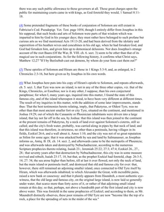 there was any such public allowance to those governors at all. Those great charges upon the
public for maintaining courts came in with kings, as God foretold they would, 1 Samuel 8:11-
18.

(4) Some pretended fragments of these books of conjuration of Solomon are still extant in
Fabricius's Cod. Pseudepigr. Vet. Test. page 1054, though I entirely differ from Josephus in this
his supposal, that such books and arts of Solomon were parts of that wisdom which was
imparted to him by God in his younger days; they must rather have belonged to such profane but
curious arts as we find mentioned Acts 19:13-20, and had been derived from the idolatry and
superstition of his heathen wives and concubines in his old age, when he had forsaken God, and
God had forsaken him, and given him up to demoniacal delusions. Nor does Josephus's strange
account of the root Baara (Of the War, B. VIII. ch. 6. sect. 3) seem to be other than that of its
magical use in such conjurations. As for the following history, it confirms what Christ says,
Matthew 12;27 "If I by Beelzebub cast out demons, by whom do your Sons cast them out?"

(5) These epistles of Solomon and Hiram are those in 1 Kings 5:3-9, and, as enlarged, in 2
Chronicles 2:3-16, but here given us by Josephus in his own words.

(6) What Josephus here puts into his copy of Hiram's epistle to Solomon, and repeats afterwards,
ch. 5. sect. 3, that Tyre was now an island, is not in any of the three other copies, viz. that of the
Kings, Chronicles, or Eusebius; nor is it any other, I suppose, than his own conjectural
paraphrase; for when I, many years ago, inquired into this matter, I found the state of this
famous city, and of the island whereupon it stood, to have been very different at different times.
The result of my inquiries in this matter, with the addition of some later improvements, stands
thus: That the best testimonies hereto relating, imply, that Paketyrus, or Oldest Tyre, was no
other than that most ancient smaller fort or city Tyre, situated on the continent, and mentioned in
Joshua 19:29, out of which the Canaanite or Phoenician inhabitants were driven into a large
island, that lay not far off in the sea, by Joshua: that this island was then joined to the continent
at the present remains of Paketyrus, by a neck of land over against Solomon's cisterns, still so
called; and the city's fresh water, probably, was carried along in pipes by that neck of land; and
that this island was therefore, in strictness, no other than a peninsula, having villages in its
fields, Ezekiel 26:6, and a wall about it, Amos 1:10, and the city was not of so great reputation
as Sitlon for some ages: that it was attacked both by sea and land by Salmanasser, as Josephus
informs us, Antiq. B. IX. ch. 14. sect. 2, and afterwards came to be the metropolis of Phoenicia;
and was afterwards taken and destroyed by Nebuchadnezzar, according to the numerous
Scripture prophecies thereto relating, Isaiah 23.; Jeremiah 25:22; 27:3; 47:4; Ezekiel 26., 27.,
28.: that seventy years after that destruction by Nebuchadnezzar, this city was in some measure
revived and rebuilt, Isaiah 23:17, 18, but that, as the prophet Ezekiel had foretold, chap. 26:3-5,
14; 27: 34, the sea arose higher than before, till at last it over flowed, not only the neck of land,
but the main island or peninsula itself, and destroyed that old and famous city for ever: that,
however, there still remained an adjoining smaller island, once connected to Old Tyre itself by
Hiram, which was afterwards inhabited; to which Alexander the Great, with incredible pains,
raised a new bank or causeway: and that it plainly appears from Ifaundreh, a most authentic eye-
witness, that the old large and famous city, on the original large island, is now laid so generally
under water, that scarce more than forty acres of it, or rather of that adjoining small island
remain at this day; so that, perhaps, not above a hundredth part of the first island and city is now
above water. This was foretold in the same prophecies of Ezekiel; and according to them, as Mr.
Maundrell distinctly observes, these poor remains of Old Tyre are now "become like the top of a
rock, a place for the spreading of nets in the midst of the sea."
 