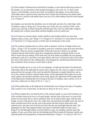 (7) Of the temple of Solomon here described by Josephus, in this and the following sections of
this chapter, see my description of the temples belonging to this work, ch. 13, These small
rooms, or side chambers, seem to have been, by Josephus's description, no less than twenty
cubits high a piece, otherwise there must have been a large interval between one and the other
that was over it; and this with double floors, the one of six cubits distance from the floor beneath
it, as 1 Kings 6:5

(8) Josephus says here that the cherubims were of solid gold, and only five cubits high, while
our Hebrew copies (1 Kings 6;23, 28) say they were of the olive tree, and the LXXX. of the
cypress tree, and only overlaid with gold; and both agree they were ten cubits high. I suppose
the number here is falsely transcribed, and that Josephus wrote ten cubits also.

(9) As for these two famous pillars, Jachin and Booz, their height could be no more than
eighteen cubits, as here, and 1 Kings 7:15; 2 Kings 25:17; Jeremiah 3:21; those thirty-five cubits
in 2 Chronicles 3:15, being contrary to all the rules of architecture in the world.

(10) The round or cylindrical lavers of four cubits in diameter, and four in height, both in our
copies, 1 Kings 7:38, 39, and here in Josephus, must have contained a great deal more than these
forty baths, which are always assigned them. Where the error lies is hard to say: perhaps
Josephus honestly followed his copies here, though they had been corrupted, and he was not
able to restore the true reading. In the mean time, the forty baths are probably the true quantity
contained in each laver, since they went upon wheels, and were to be drawn by the Levites about
the courts of the priests for the washings they were designed for; and had they held much more,
they would have been too heavy to have been so drawn.

(11) Here Josephus gives us a key to his own language, of right and left hand in the tabernacle
and temple; that by the right hand he means what is against our left, when we suppose ourselves
going up from the east gate of the courts towards the tabernacle or temple themselves, and so
vice versa; whence it follows, that the pillar Jachin, on the right hand of the temple was on the
south, against our left hand; and Booz on the north, against our right hand. Of the golden plate
on the high priest's forehead that was in being in the days of Josephus, and a century or two at
least later, seethe note on Antiq. B. III. ch. 7. sect. 6.

(12) Of the golden plate on the High priests forehead that was in being in the days of Josephus,
and a century or two at least later, see the note on Antiq. B. III. ch.vii. sect. 6.

(13) When Josephus here says that the floor of the outmost temple or court of the Gentiles was
with vast labor raised to be even, or of equal height, with the floor of the inner, or court of the
priests, he must mean this in a gross estimation only; for he and all others agree, that the inner
temple, or court of the priests, was a few cubits more elevated than the middle court, the court of
Israel, and that much more was the court of the priests elevated several cubits above that
outmost court, since the court of Israel was lower than the one and higher than the other. The
Septuagint say that "they prepared timber and stones to build the temple for three years," 1
Kings 5:18; and although neither our present Hebrew copy, nor Josephus, directly name that
number of years, yet do they both say the building itself did not begin till Solomon's fourth year;
and both speak of the preparation of materials beforehand, 1 Kings v. 18; Antiq. B. VIII. ch. 5.
 