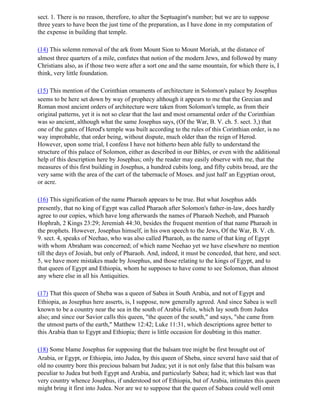 sect. 1. There is no reason, therefore, to alter the Septuagint's number; but we are to suppose
three years to have been the just time of the preparation, as I have done in my computation of
the expense in building that temple.

(14) This solemn removal of the ark from Mount Sion to Mount Moriah, at the distance of
almost three quarters of a mile, confutes that notion of the modern Jews, and followed by many
Christians also, as if those two were after a sort one and the same mountain, for which there is, I
think, very little foundation.

(15) This mention of the Corinthian ornaments of architecture in Solomon's palace by Josephus
seems to be here set down by way of prophecy although it appears to me that the Grecian and
Roman most ancient orders of architecture were taken from Solomon's temple, as from their
original patterns, yet it is not so clear that the last and most ornamental order of the Corinthian
was so ancient, although what the same Josephus says, (Of the War, B. V. ch. 5. sect. 3,) that
one of the gates of Herod's temple was built according to the rules of this Corinthian order, is no
way improbable, that order being, without dispute, much older than the reign of Herod.
However, upon some trial, I confess I have not hitherto been able fully to understand the
structure of this palace of Solomon, either as described in our Bibles, or even with the additional
help of this description here by Josephus; only the reader may easily observe with me, that the
measures of this first building in Josephus, a hundred cubits long, and fifty cubits broad, are the
very same with the area of the cart of the tabernacle of Moses. and just hall' an Egyptian orout,
or acre.

(16) This signification of the name Pharaoh appears to be true. But what Josephus adds
presently, that no king of Egypt was called Pharaoh after Solomon's father-in-law, does hardly
agree to our copies, which have long afterwards the names of Pharaoh Neehob, and Pharaoh
Hophrah, 2 Kings 23:29; Jeremiah 44:30, besides the frequent mention of that name Pharaoh in
the prophets. However, Josephus himself, in his own speech to the Jews, Of the War, B. V. ch.
9. sect. 4, speaks of Neehao, who was also called Pharaoh, as the name of that king of Egypt
with whom Abraham was concerned; of which name Neehao yet we have elsewhere no mention
till the days of Josiah, but only of Pharaoh. And, indeed, it must be conceded, that here, and sect.
5, we have more mistakes made by Josephus, and those relating to the kings of Egypt, and to
that queen of Egypt and Ethiopia, whom he supposes to have come to see Solomon, than almost
any where else in all his Antiquities.

(17) That this queen of Sheba was a queen of Sabea in South Arabia, and not of Egypt and
Ethiopia, as Josephus here asserts, is, I suppose, now generally agreed. And since Sabea is well
known to be a country near the sea in the south of Arabia Felix, which lay south from Judea
also; and since our Savior calls this queen, "the queen of the south," and says, "she came from
the utmost parts of the earth," Matthew 12:42; Luke 11:31, which descriptions agree better to
this Arabia than to Egypt and Ethiopia; there is little occasion for doubting in this matter.

(18) Some blame Josephus for supposing that the balsam tree might be first brought out of
Arabia, or Egypt, or Ethiopia, into Judea, by this queen of Sheba, since several have said that of
old no country bore this precious balsam but Judea; yet it is not only false that this balsam was
peculiar to Judea but both Egypt and Arabia, and particularly Sabea; had it; which last was that
very country whence Josephus, if understood not of Ethiopia, but of Arabia, intimates this queen
might bring it first into Judea. Nor are we to suppose that the queen of Sabaea could well omit
 