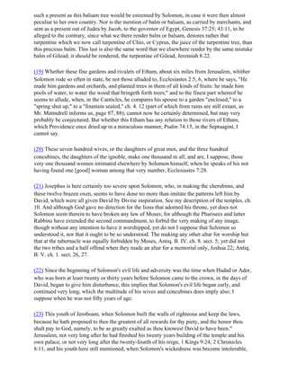 such a present as this balsam tree would be esteemed by Solomon, in case it were then almost
peculiar to her own country. Nor is the mention of balm or balsam, as carried by merchants, and
sent as a present out of Judea by Jacob, to the governor of Egypt, Genesis 37:25; 43:11, to be
alleged to the contrary, since what we there render balm or balsam, denotes rather that
turpentine which we now call turpentine of Chio, or Cyprus, the juice of the turpentine tree, than
this precious balm. This last is also the same word that we elsewhere render by the same mistake
balm of Gilead; it should be rendered, the turpentine of Gilead, Jeremiah 8:22.

(19) Whether these fine gardens and rivulets of Etham, about six miles from Jerusalem, whither
Solomon rode so often in state, be not those alluded to, Ecclesiastes 2:5, 6, where he says, "He
made him gardens and orchards, and planted trees in them of all kinds of fruits: he made him
pools of water, to water the wood that bringeth forth trees;" and to the finest part whereof he
seems to allude, when, in the Canticles, he compares his spouse to a garden "enclosed," to a
"spring shut up," to a "fountain sealed," ch. 4. 12 (part of which from rains are still extant, as
Mr. Matmdrell informs us, page 87, 88); cannot now be certainly determined, but may very
probably be conjectured. But whether this Etham has any relation to those rivers of Etham,
which Providence once dried up in a miraculous manner, Psalm 74:15, in the Septuagint, I
cannot say.

(20) These seven hundred wives, or the daughters of great men, and the three hundred
concubines, the daughters of the ignoble, make one thousand in all; and are, I suppose, those
very one thousand women intimated elsewhere by Solomon himself, when he speaks of his not
having found one [good] woman among that very number, Ecclesiastes 7:28.

(21) Josephus is here certainly too severe upon Solomon, who, in making the cherubims, and
these twelve brazen oxen, seems to have done no more than imitate the patterns left him by
David, which were all given David by Divine inspiration. See my description of the temples, ch.
10. And although God gave no direction for the lions that adorned his throne, yet does not
Solomon seem therein to have broken any law of Moses; for although the Pharisees and latter
Rabbins have extended the second commandment, to forbid the very making of any image,
though without any intention to have it worshipped, yet do not I suppose that Solomon so
understood it, nor that it ought to be so understood. The making any other altar for worship but
that at the tabernacle was equally forbidden by Moses, Antiq. B. IV. ch. 8. sect. 5; yet did not
the two tribes and a half offend when they made an altar for a memorial only, Joshua 22; Antiq.
B. V. ch. 1. sect. 26, 27.

(22) Since the beginning of Solomon's evil life and adversity was the time when Hadad or Ader,
who was born at least twenty or thirty years before Solomon came to the crown, in the days of
David, began to give him disturbance, this implies that Solomon's evil life began early, and
continued very long, which the multitude of his wives and concubines does imply also; I
suppose when he was not fifty years of age.

(23) This youth of Jeroboam, when Solomon built the walls of righteous and keep the laws,
because he hath proposed to thee the greatest of all rewards for thy piety, and the honor thou
shalt pay to God, namely, to be as greatly exalted as thou knowest David to have been."
Jerusalem, not very long after he had finished his twenty years building of the temple and his
own palace, or not very long after the twenty-fourth of his reign, 1 Kings 9:24; 2 Chronicles
8:11, and his youth here still mentioned, when Solomon's wickedness was become intolerable,
 