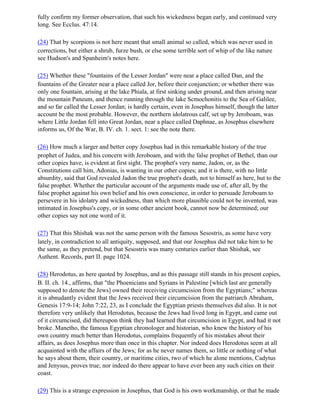fully confirm my former observation, that such his wickedness began early, and continued very
long. See Ecclus. 47:14.

(24) That by scorpions is not here meant that small animal so called, which was never used in
corrections, but either a shrub, furze bush, or else some terrible sort of whip of the like nature
see Hudson's and Spanheim's notes here.

(25) Whether these "fountains of the Lesser Jordan" were near a place called Dan, and the
fountains of the Greater near a place called Jor, before their conjunction; or whether there was
only one fountain, arising at the lake Phiala, at first sinking under ground, and then arising near
the mountain Paneum, and thence running through the lake Scmochonitis to the Sea of Galilee,
and so far called the Lesser Jordan; is hardly certain, even in Josephus himself, though the latter
account be the most probable. However, the northern idolatrous calf, set up by Jeroboam, was
where Little Jordan fell into Great Jordan, near a place called Daphnae, as Josephus elsewhere
informs us, Of the War, B. IV. ch. 1. sect. 1: see the note there.

(26) How much a larger and better copy Josephus had in this remarkable history of the true
prophet of Judea, and his concern with Jeroboam, and with the false prophet of Bethel, than our
other copies have, is evident at first sight. The prophet's very name, Jadon, or, as the
Constitutions call him, Adonias, is wanting in our other copies; and it is there, with no little
absurdity, said that God revealed Jadon the true prophet's death, not to himself as here, hut to the
false prophet. Whether the particular account of the arguments made use of, after all, by the
false prophet against his own belief and his own conscience, in order to persuade Jeroboam to
persevere in his idolatry and wickedness, than which more plausible could not be invented, was
intimated in Josephus's copy, or in some other ancient book, cannot now be determined; our
other copies say not one word of it.

(27) That this Shishak was not the same person with the famous Sesostris, as some have very
lately, in contradiction to all antiquity, supposed, and that our Josephus did not take him to be
the same, as they pretend, but that Sesostris was many centuries earlier than Shishak, see
Authent. Records, part II. page 1024.

(28) Herodotus, as here quoted by Josephus, and as this passage still stands in his present copies,
B. II. ch. 14., affirms, that "the Phoenicians and Syrians in Palestine [which last are generally
supposed to denote the Jews] owned their receiving circumcision from the Egyptians;" whereas
it is abnudantly evident that the Jews received their circumcision from the patriarch Abraham,
Genesis 17:9-14; John 7:22, 23, as I conclude the Egyptian priests themselves did also. It is not
therefore very unlikely that Herodotus, because the Jews had lived long in Egypt, and came out
of it circumcised, did thereupon think they had learned that circumcision in Egypt, and had it not
broke. Manetho, the famous Egyptian chronologer and historian, who knew the history of his
own country much better than Herodotus, complains frequently of his mistakes about their
affairs, as does Josephus more than once in this chapter. Nor indeed does Herodotus seem at all
acquainted with the affairs of the Jews; for as he never names them, so little or nothing of what
he says about them, their country, or maritime cities, two of which he alone mentions, Cadytus
and Jenysus, proves true; nor indeed do there appear to have ever been any such cities on their
coast.

(29) This is a strange expression in Josephus, that God is his own workmanship, or that he made
 