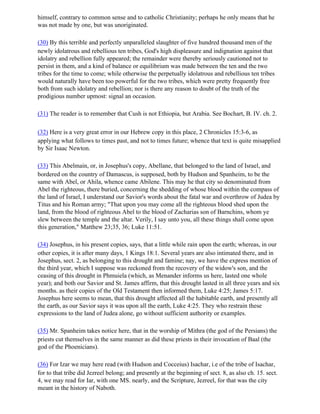 himself, contrary to common sense and to catholic Christianity; perhaps he only means that he
was not made by one, but was unoriginated.

(30) By this terrible and perfectly unparalleled slaughter of five hundred thousand men of the
newly idolatrous and rebellious ten tribes, God's high displeasure and indignation against that
idolatry and rebellion fully appeared; the remainder were thereby seriously cautioned not to
persist in them, and a kind of balance or equilibrium was made between the ten and the two
tribes for the time to come; while otherwise the perpetually idolatrous and rebellious ten tribes
would naturally have been too powerful for the two tribes, which were pretty frequently free
both from such idolatry and rebellion; nor is there any reason to doubt of the truth of the
prodigious number upmost: signal an occasion.

(31) The reader is to remember that Cush is not Ethiopia, but Arabia. See Bochart, B. IV. ch. 2.

(32) Here is a very great error in our Hebrew copy in this place, 2 Chronicles 15:3-6, as
applying what follows to times past, and not to times future; whence that text is quite misapplied
by Sir Isaac Newton.

(33) This Abelmain, or, in Josephus's copy, Abellane, that belonged to the land of Israel, and
bordered on the country of Damascus, is supposed, both by Hudson and Spanheim, to be the
same with Abel, or Ahila, whence came Abilene. This may he that city so denominated from
Abel the righteous, there buried, concerning the shedding of whose blood within the compass of
the land of Israel, I understand our Savior's words about the fatal war and overthrow of Judea by
Titus and his Roman army; "That upon you may come all the righteous blood shed upon the
land, from the blood of righteous Abel to the blood of Zacharias son of Barnchins, whom ye
slew between the temple and the altar. Verily, I say unto you, all these things shall come upon
this generation," Matthew 23;35, 36; Luke 11:51.

(34) Josephus, in his present copies, says, that a little while rain upon the earth; whereas, in our
other copies, it is after many days, 1 Kings 18:1. Several years are also intimated there, and in
Josephus, sect. 2, as belonging to this drought and famine; nay, we have the express mention of
the third year, which I suppose was reckoned from the recovery of the widow's son, and the
ceasing of this drought in Phmuiela (which, as Menander informs us here, lasted one whole
year); and both our Savior and St. James affirm, that this drought lasted in all three years and six
months. as their copies of the Old Testament then informed them, Luke 4:25; James 5:17.
Josephus here seems to mean, that this drought affected all the habitable earth, and presently all
the earth, as our Savior says it was upon all the earth, Luke 4:25. They who restrain these
expressions to the land of Judea alone, go without sufficient authority or examples.

(35) Mr. Spanheim takes notice here, that in the worship of Mithra (the god of the Persians) the
priests cut themselves in the same manner as did these priests in their invocation of Baal (the
god of the Phoenicians).

(36) For Izar we may here read (with Hudson and Cocceius) Isachar, i.e of the tribe of Isachar,
for to that tribe did Jezreel belong; and presently at the beginning of sect. 8, as also ch. 15. sect.
4, we may read for Iar, with one MS. nearly, and the Scripture, Jezreel, for that was the city
meant in the history of Naboth.
 