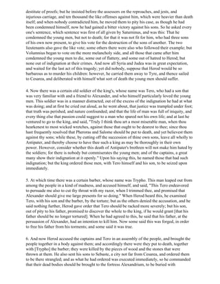 destitute of proofs; but he insisted before the assessors on the reproaches, and jests, and
injurious carriage, and ten thousand the like offenses against him, which were heavier than death
itself; and when nobody contradicted him, he moved them to pity his case, as though he had
been condemned himself, now he had gained a bitter victory against his sons. So he asked every
one's sentence, which sentence was first of all given by Saturninus, and was this: That he
condemned the young men, but not to death; for that it was not fit for him, who had three sons
of his own now present, to give his vote for the destruction of the sons of another. The two
lieutenants also gave the like vote; some others there were also who followed their example; but
Volumnius began to vote on the more melancholy side, and all those that came after him
condemned the young men to die, some out of flattery, and some out of hatred to Herod; but
none out of indignation at their crimes. And now all Syria and Judea was in great expectation,
and waited for the last act of this tragedy; yet did nobody, suppose that Herod would be so
barbarous as to murder his children: however, he carried them away to Tyre, and thence sailed
to Cesarea, and deliberated with himself what sort of death the young men should suffer.

4. Now there was a certain old soldier of the king's, whose name was Tero, who had a son that
was very familiar with and a friend to Alexander, and who himself particularly loved the young
men. This soldier was in a manner distracted, out of the excess of the indignation he had at what
was doing; and at first he cried out aloud, as he went about, that justice was trampled under foot;
that truth was perished, and nature confounded; and that the life of man was full of iniquity, and
every thing else that passion could suggest to a man who spared not his own life; and at last he
ventured to go to the king, and said, "Truly I think thou art a most miserable man, when thou
hearkenest to most wicked wretches, against those that ought to be dearest to thee; since thou
hast frequently resolved that Pheroras and Salome should be put to death, and yet believest them
against thy sons; while these, by cutting off the succession of thine own sons, leave all wholly to
Antipater, and thereby choose to have thee such a king as may be thoroughly in their own
power. However, consider whether this death of Antipater's brethren will not make him hated by
the soldiers; for there is nobody but commiserates the young men; and of the captains, a great
many show their indignation at it openly." Upon his saying this, he named those that had such
indignation; but the king ordered those men, with Tero himself and his son, to be seized upon
immediately.

5. At which time there was a certain barber, whose name was Trypho. This man leaped out from
among the people in a kind of madness, and accused himself, and said, "This Tero endeavored
to persuade me also to cut thy throat with my razor, when I trimmed thee, and promised that
Alexander should give me large presents for so doing." When Herod heard this, he examined
Tero, with his son and the barber, by the torture; but as the others denied the accusation, and he
said nothing further, Herod gave order that Tero should be racked more severely; but his son,
out of pity to his father, promised to discover the whole to the king, if he would grant [that his
father should be no longer tortured]. When he had agreed to this, he said that his father, at the
persuasion of Alexander, had an intention to kill him. Now some said this was forged, in order
to free his father from his torments; and some said it was true.

6. And now Herod accused the captains and Tero in an assembly of the people, and brought the
people together in a body against them; and accordingly there were they put to death, together
with [Trypho] the barber; they were killed by the pieces of wood and the stones that were
thrown at them. He also sent his sons to Sebaste, a city not far from Cesarea, and ordered them
to be there strangled; and as what he had ordered was executed immediately, so he commanded
that their dead bodies should be brought to the fortress Alexandrium, to be buried with
 