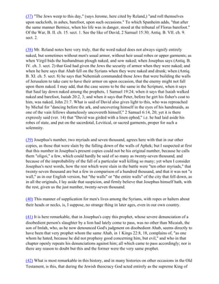 (37) "The Jews weep to this day," (says Jerome, here cited by Reland,) "and roll themselves
upon sackcloth, in ashes, barefoot, upon such occasions." To which Spanheim adds, "that after
the same manner Bernice, when his life was in danger, stood at the tribunal of Florus barefoot."
Of the War, B. II. ch. 15. sect. 1. See the like of David, 2 Samuel 15:30; Antiq. B. VII. ch. 9.
sect. 2.

(38) Mr. Reland notes here very truly, that the word naked does not always signify entirely
naked, but sometimes without men's usual armor, without heir usual robes or upper garments; as
when Virgil bids the husbandman plough naked, and sow naked; when Josephus says (Antiq. B.
IV. ch. 3. sect. 2) that God had given the Jews the security of armor when they were naked; and
when he here says that Ahab fell on the Syrians when they were naked and drunk; when (Antiq.
B. XI. ch. 5. sect. 8) he says that Nehemiah commanded those Jews that were building the walls
of Jerusalem to take care to have their armor on upon occasion, that the enemy might not fall
upon them naked. I may add, that the case seems to be the same in the Scripture, when it says
that Saul lay down naked among the prophets, 1 Samuel 19:24; when it says that Isaiah walked
naked and barefoot, Isaiah 20:2, 3; and when it says that Peter, before he girt his fisher's coat to
him, was naked, John 21:7. What is said of David also gives light to this, who was reproached
by Michal for "dancing before the ark, and uncovering himself in the eyes of his handmaids, as
one of the vain fellows shamelessly uncovereth himself," 2 Samuel 6:14, 20; yet it is there
expressly said (ver. 14) that "David was girded with a linen ephod," i.e. he had laid aside his
robes of state, and put on the sacerdotal, Levitical, or sacred garments, proper for such a
solemnity.

(39) Josephus's number, two myriads and seven thousand, agrees here with that in our other
copies, as those that were slain by the falling down of the walls of Aphek; but I suspected at first
that this number in Josephus's present copies could not be his original number, because he calls
them "oligoi," a few, which could hardly be said of so many as twenty-seven thousand, and
because of the improbability of the fall of a particular wall killing so many; yet when I consider
Josephus's next words, how the rest which were slain in the battle were "ten other myriads," that
twenty-seven thousand are but a few in comparison of a hundred thousand, and that it was not "a
wall," as in our English version, but "the walls" or "the entire walls" of the city that fell down, as
in all the originals, I lay aside that suspicion, and firmly believe that Josephus himself hath, with
the rest, given us the just number, twenty-seven thousand.

(40) This manner of supplication for men's lives among the Syrians, with ropes or halters about
their heads or necks, is, I suppose, no strange thing in later ages, even in our own country.

(41) It is here remarkable, that in Josephus's copy this prophet, whose severe denunciation of a
disobedient person's slaughter by a lion had lately come to pass, was no other than Micaiah, the
son of Imlah, who, as he now denounced God's judgment on disobedient Ahab, seems directly to
have been that very prophet whom the same Ahab, in 1 Kings 22:8, 18, complains of, "as one
whom he hated, because he did not prophesy good concerning him, but evil," and who in that
chapter openly repeats his denunciations against him; all which came to pass accordingly; nor is
there any reason to doubt but this and the former were the very same prophet.

(42) What is most remarkable in this history, and in many histories on other occasions in the Old
Testament, is this, that during the Jewish theocracy God acted entirely as the supreme King of
 