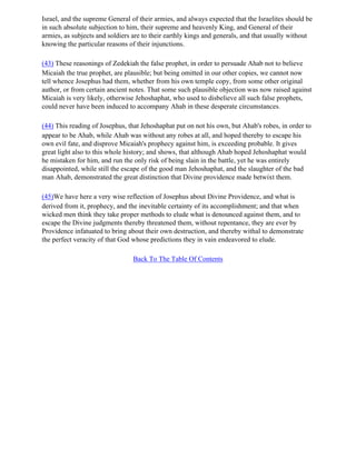Israel, and the supreme General of their armies, and always expected that the Israelites should be
in such absolute subjection to him, their supreme and heavenly King, and General of their
armies, as subjects and soldiers are to their earthly kings and generals, and that usually without
knowing the particular reasons of their injunctions.

(43) These reasonings of Zedekiah the false prophet, in order to persuade Ahab not to believe
Micaiah the true prophet, are plausible; but being omitted in our other copies, we cannot now
tell whence Josephus had them, whether from his own temple copy, from some other original
author, or from certain ancient notes. That some such plausible objection was now raised against
Micaiah is very likely, otherwise Jehoshaphat, who used to disbelieve all such false prophets,
could never have been induced to accompany Ahab in these desperate circumstances.

(44) This reading of Josephus, that Jehoshaphat put on not his own, but Ahab's robes, in order to
appear to be Ahab, while Ahab was without any robes at all, and hoped thereby to escape his
own evil fate, and disprove Micaiah's prophecy against him, is exceeding probable. It gives
great light also to this whole history; and shows, that although Ahab hoped Jehoshaphat would
he mistaken for him, and run the only risk of being slain in the battle, yet he was entirely
disappointed, while still the escape of the good man Jehoshaphat, and the slaughter of the bad
man Ahab, demonstrated the great distinction that Divine providence made betwixt them.

(45)We have here a very wise reflection of Josephus about Divine Providence, and what is
derived from it, prophecy, and the inevitable certainty of its accomplishment; and that when
wicked men think they take proper methods to elude what is denounced against them, and to
escape the Divine judgments thereby threatened them, without repentance, they are ever by
Providence infatuated to bring about their own destruction, and thereby withal to demonstrate
the perfect veracity of that God whose predictions they in vain endeavored to elude.

                                 Back To The Table Of Contents
 
