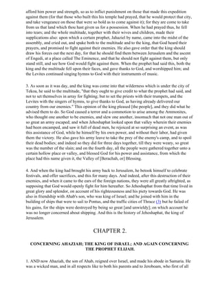 afford him power and strength, so as to inflict punishment on those that made this expedition
against them (for that those who built this his temple had prayed, that he would protect that city,
and take vengeance on those that were so bold as to come against it); for they are come to take
from us that land which thou hast given us for a possession. When he had prayed thus, he fell
into tears; and the whole multitude, together with their wives and children, made their
supplications also: upon which a certain prophet, Jahaziel by name, came into the midst of the
assembly, and cried out, and spake both to the multitude and to the king, that God heard their
prayers, and promised to fight against their enemies. He also gave order that the king should
draw his forces out the next day, for that he should find them between Jerusalem and the ascent
of Engedi, at a place called The Eminence, and that he should not fight against them, but only
stand still, and see how God would fight against them. When the prophet had said this, both the
king and the multitude fell upon their faces, and gave thanks to God, and worshipped him; and
the Levites continued singing hymns to God with their instruments of music.

3. As soon as it was day, and the king was come into that wilderness which is under the city of
Tekoa, he said to the multitude, "that they ought to give credit to what the prophet had said, and
not to set themselves in array for fighting; but to set the priests with their trumpets, and the
Levites with the singers of hymns, to give thanks to God, as having already delivered our
country from our enemies." This opinion of the king pleased [the people], and they did what he
advised them to do. So God caused a terror and a commotion to arise among the Ammonites,
who thought one another to be enemies, and slew one another, insomuch that not one man out of
so great an army escaped; and when Jehoshaphat looked upon that valley wherein their enemies
had been encamped, and saw it full of dead men, he rejoiced at so surprising an event, as was
this assistance of God, while he himself by his own power, and without their labor, had given
them the victory. He also gave his army leave to take the prey of the enemy's camp, and to spoil
their dead bodies; and indeed so they did for three days together, till they were weary, so great
was the number of the slain; and on the fourth day, all the people were gathered together unto a
certain hollow place or valley, and blessed God for his power and assistance, from which the
place had this name given it, the Valley of [Berachah, or] Blessing.

4. And when the king had brought his army back to Jerusalem, he betook himself to celebrate
festivals, and offer sacrifices, and this for many days. And indeed, after this destruction of their
enemies, and when it came to the ears of the foreign nations, they were all greatly aftrighted, as
supposing that God would openly fight for him hereafter. So Jehoshaphat from that time lived in
great glory and splendor, on account of his righteousness and his piety towards God. He was
also in friendship with Ahab's son, who was king of Israel; and he joined with him in the
building of ships that were to sail to Pontus, and the traffic cities of Thrace (3) but he failed of
his gains, for the ships were destroyed by being so great [and unwieldy]; on which account he
was no longer concerned about shipping. And this is the history of Jehoshaphat, the king of
Jerusalem.


                                        CHAPTER 2.

  CONCERNING AHAZIAH; THE KING OF ISRAEL; AND AGAIN CONCERNING
                      THE PROPHET ELIJAH.

1. AND now Ahaziah, the son of Ahab, reigned over Israel, and made his abode in Samaria. He
was a wicked man, and in all respects like to both his parents and to Jeroboam, who first of all
 