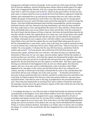 transgressed, and began to deceive the people. In the second year of his reign, the king of Moab
fell off from his obedience, and left off paying those tributes which he before paid to his father
Ahab. Now it happened that Ahaziah, as he was coming down from the top of his house, fell
down from it, and in his sickness sent to the Fly, which was the god of Ekron, for that was this
god's name, to inquire about his recovery (4) but the God of the Hebrews appeared to Elijah the
prophet, and commanded him to go and meet the messengers that were sent, and to ask them,
whether the people of Israel had pot a God of their own, that the king sent to a foreign god to
inquire about his recovery? and to bid them return and tell the king that he would not escape this
disease. And when Elijah had performed what God had commanded him, and the messengers
had heard what he said, they returned to the king immediately; and when the king wondered
how they could return so soon, and asked them the reason of it, they said that a certain man met
them, and forbade them to go on any farther; but to return and tell thee, from the command of
the God of Israel, that this disease will have a bad end. And when the king bid them describe the
man that said this to them, they replied that he was a hairy man, and was girt about with a girdle
of leather. So the king understood by this that the man who was described by the messengers
was Elijah; whereupon he sent a captain to him, with fifty soldiers, and commanded them to
bring Elijah to him; and when the captain that was sent found Elijah sitting upon the top of a
hill, he commanded him to come down, and to come to the king, for so had he enjoined; but that
in case he refused, they would carry him by force. Elijah said to him, "That you may have a trial
whether I be a true prophet, I will pray that fire may fall from heaven, and destroy both the
soldiers and yourself.” (5) So he prayed, and a whirlwind of fire fell [from heaven], and
destroyed the captain, and those that were with him. And when the king was informed of the
destruction of these men, he was very angry, and sent another captain with the like number of
armed men that were sent before. And when this captain also threatened the prophet, that unless
he came down of his own accord, he would take him and carry him away, upon his prayer
against him, the fire [from heaven] slew this captain as well the other. And when, upon inquiry,
the king was informed of what happened to him, he sent out a third captain. But when this
captain, who was a wise man, and of a mild disposition, came to the place where Elijah
happened to be, and spake civilly to him; and said that he knew that it was without his own
consent, and only in submission to the king's command that he came to him; and that those that
came before did not come willingly, but on the same account; — he therefore desired him to
have pity on those armed men that were with him, and that he would come down and follow him
to the king. So Elijah accepted of his discreet words and courteous behavior, and came down
and followed him. And when he came to the king, he prophesied to him and told him that God
said, "Since thou hast despised him as not being God, and so unable to foretell the truth about
thy distemper, but hast sent to the god of Ekron to inquire of him what will be the end of this thy
distemper, know this, that thou shalt die."

2. Accordingly the king in a very little time died, as Elijah had foretold; but Jehoram his brother
succeeded him in the kingdom, for he died without children: but for this Jehoram, he was like
his father Ahab in wickedness, and reigned twelve years, indulging himself in all sorts of
wickedness and impiety towards God, for, leaving off his worship, he worshipped foreign gods;
but in other respects he was an active man. Now at this time it was that Elijah disappeared from
among men, and no one knows of his death to this very day; but he left behind him his disciple
Elisha, as we have formerly declared. And indeed, as to Elijah, and as to Enoch, who was before
the deluge, it is written in the sacred books that they disappeared, but so that nobody knew that
they died.


                                        CHAPTER 3.
 